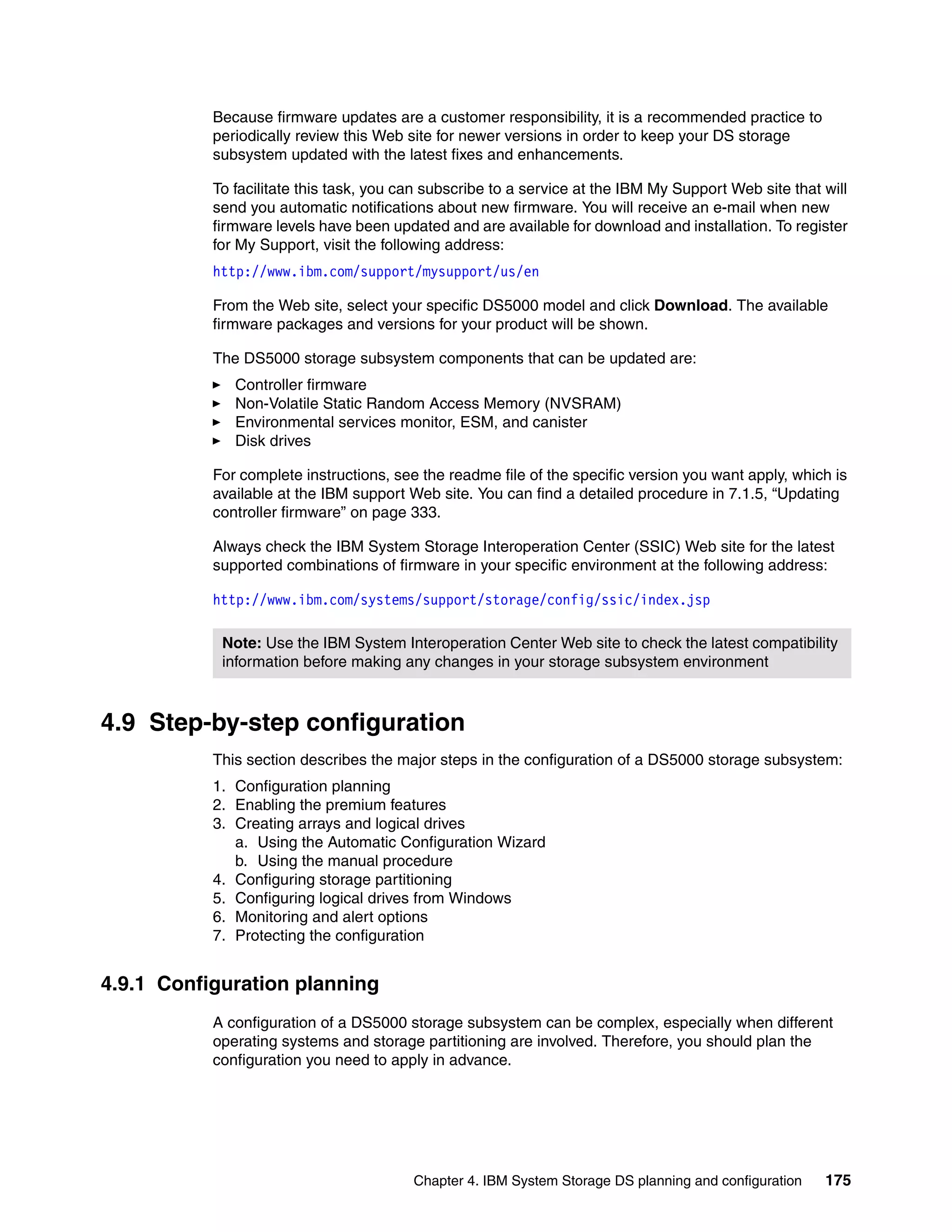 Because firmware updates are a customer responsibility, it is a recommended practice to
           periodically review this Web site for newer versions in order to keep your DS storage
           subsystem updated with the latest fixes and enhancements.

           To facilitate this task, you can subscribe to a service at the IBM My Support Web site that will
           send you automatic notifications about new firmware. You will receive an e-mail when new
           firmware levels have been updated and are available for download and installation. To register
           for My Support, visit the following address:
           http://www.ibm.com/support/mysupport/us/en

           From the Web site, select your specific DS5000 model and click Download. The available
           firmware packages and versions for your product will be shown.

           The DS5000 storage subsystem components that can be updated are:
              Controller firmware
              Non-Volatile Static Random Access Memory (NVSRAM)
              Environmental services monitor, ESM, and canister
              Disk drives

           For complete instructions, see the readme file of the specific version you want apply, which is
           available at the IBM support Web site. You can find a detailed procedure in 7.1.5, “Updating
           controller firmware” on page 333.

           Always check the IBM System Storage Interoperation Center (SSIC) Web site for the latest
           supported combinations of firmware in your specific environment at the following address:

           http://www.ibm.com/systems/support/storage/config/ssic/index.jsp

            Note: Use the IBM System Interoperation Center Web site to check the latest compatibility
            information before making any changes in your storage subsystem environment



4.9 Step-by-step configuration
           This section describes the major steps in the configuration of a DS5000 storage subsystem:
           1. Configuration planning
           2. Enabling the premium features
           3. Creating arrays and logical drives
              a. Using the Automatic Configuration Wizard
              b. Using the manual procedure
           4. Configuring storage partitioning
           5. Configuring logical drives from Windows
           6. Monitoring and alert options
           7. Protecting the configuration


4.9.1 Configuration planning
           A configuration of a DS5000 storage subsystem can be complex, especially when different
           operating systems and storage partitioning are involved. Therefore, you should plan the
           configuration you need to apply in advance.




                                         Chapter 4. IBM System Storage DS planning and configuration   175
 