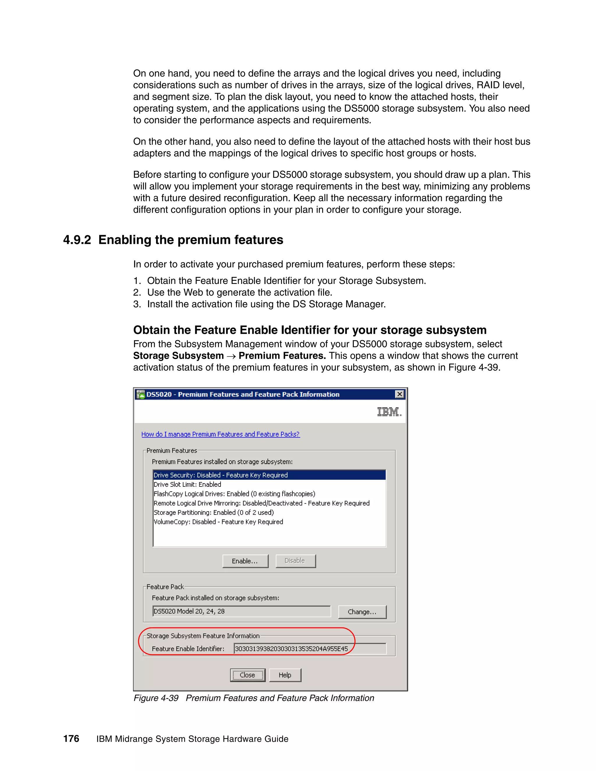 On one hand, you need to define the arrays and the logical drives you need, including
              considerations such as number of drives in the arrays, size of the logical drives, RAID level,
              and segment size. To plan the disk layout, you need to know the attached hosts, their
              operating system, and the applications using the DS5000 storage subsystem. You also need
              to consider the performance aspects and requirements.

              On the other hand, you also need to define the layout of the attached hosts with their host bus
              adapters and the mappings of the logical drives to specific host groups or hosts.

              Before starting to configure your DS5000 storage subsystem, you should draw up a plan. This
              will allow you implement your storage requirements in the best way, minimizing any problems
              with a future desired reconfiguration. Keep all the necessary information regarding the
              different configuration options in your plan in order to configure your storage.


4.9.2 Enabling the premium features
              In order to activate your purchased premium features, perform these steps:
              1. Obtain the Feature Enable Identifier for your Storage Subsystem.
              2. Use the Web to generate the activation file.
              3. Install the activation file using the DS Storage Manager.

              Obtain the Feature Enable Identifier for your storage subsystem
              From the Subsystem Management window of your DS5000 storage subsystem, select
              Storage Subsystem Premium Features. This opens a window that shows the current
              activation status of the premium features in your subsystem, as shown in Figure 4-39.




              Figure 4-39 Premium Features and Feature Pack Information



176   IBM Midrange System Storage Hardware Guide
 