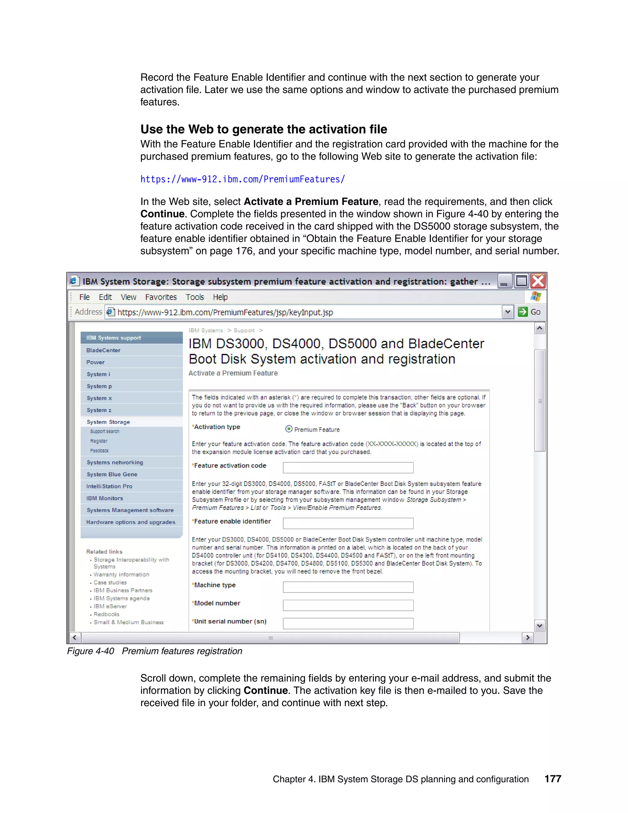 Record the Feature Enable Identifier and continue with the next section to generate your
                 activation file. Later we use the same options and window to activate the purchased premium
                 features.

                 Use the Web to generate the activation file
                 With the Feature Enable Identifier and the registration card provided with the machine for the
                 purchased premium features, go to the following Web site to generate the activation file:

                 https://www-912.ibm.com/PremiumFeatures/

                 In the Web site, select Activate a Premium Feature, read the requirements, and then click
                 Continue. Complete the fields presented in the window shown in Figure 4-40 by entering the
                 feature activation code received in the card shipped with the DS5000 storage subsystem, the
                 feature enable identifier obtained in “Obtain the Feature Enable Identifier for your storage
                 subsystem” on page 176, and your specific machine type, model number, and serial number.




Figure 4-40 Premium features registration

                 Scroll down, complete the remaining fields by entering your e-mail address, and submit the
                 information by clicking Continue. The activation key file is then e-mailed to you. Save the
                 received file in your folder, and continue with next step.




                                              Chapter 4. IBM System Storage DS planning and configuration   177
 