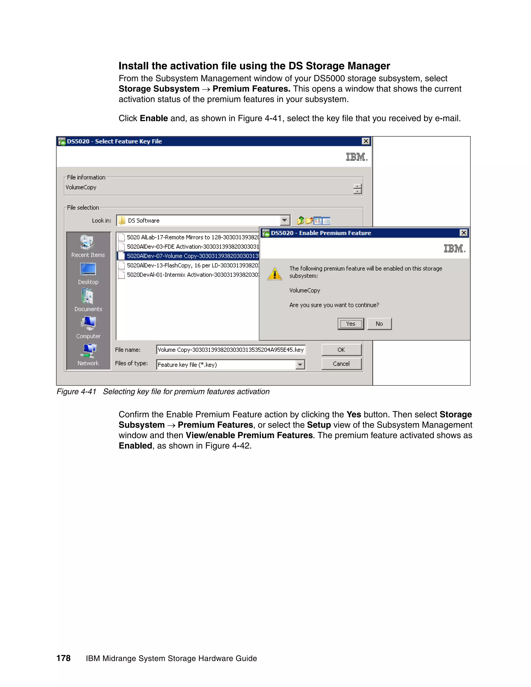 Install the activation file using the DS Storage Manager
                  From the Subsystem Management window of your DS5000 storage subsystem, select
                  Storage Subsystem Premium Features. This opens a window that shows the current
                  activation status of the premium features in your subsystem.

                  Click Enable and, as shown in Figure 4-41, select the key file that you received by e-mail.




Figure 4-41 Selecting key file for premium features activation

                  Confirm the Enable Premium Feature action by clicking the Yes button. Then select Storage
                  Subsystem Premium Features, or select the Setup view of the Subsystem Management
                  window and then View/enable Premium Features. The premium feature activated shows as
                  Enabled, as shown in Figure 4-42.




178     IBM Midrange System Storage Hardware Guide
 