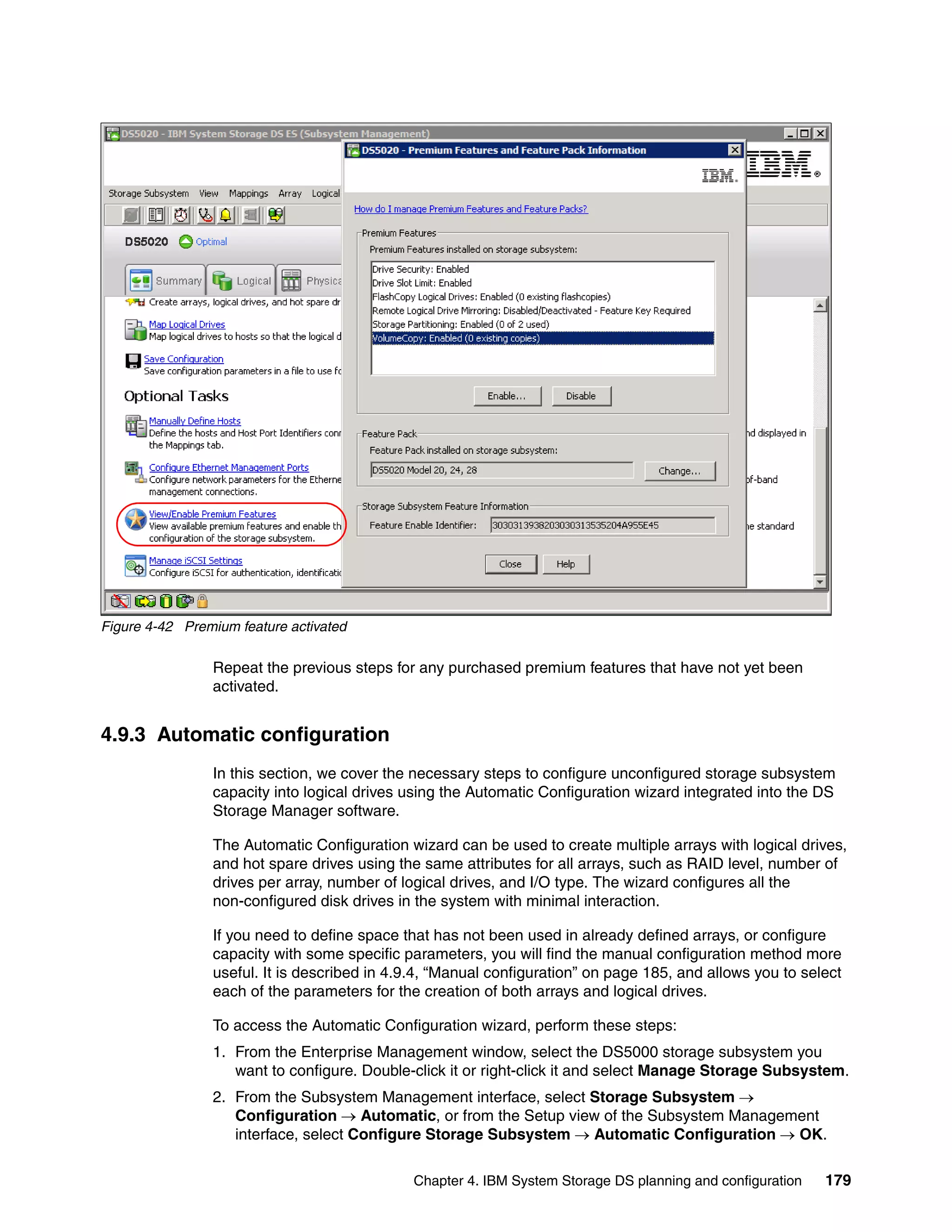 Figure 4-42 Premium feature activated

                Repeat the previous steps for any purchased premium features that have not yet been
                activated.


4.9.3 Automatic configuration
                In this section, we cover the necessary steps to configure unconfigured storage subsystem
                capacity into logical drives using the Automatic Configuration wizard integrated into the DS
                Storage Manager software.

                The Automatic Configuration wizard can be used to create multiple arrays with logical drives,
                and hot spare drives using the same attributes for all arrays, such as RAID level, number of
                drives per array, number of logical drives, and I/O type. The wizard configures all the
                non-configured disk drives in the system with minimal interaction.

                If you need to define space that has not been used in already defined arrays, or configure
                capacity with some specific parameters, you will find the manual configuration method more
                useful. It is described in 4.9.4, “Manual configuration” on page 185, and allows you to select
                each of the parameters for the creation of both arrays and logical drives.

                To access the Automatic Configuration wizard, perform these steps:
                1. From the Enterprise Management window, select the DS5000 storage subsystem you
                   want to configure. Double-click it or right-click it and select Manage Storage Subsystem.
                2. From the Subsystem Management interface, select Storage Subsystem 
                   Configuration  Automatic, or from the Setup view of the Subsystem Management
                   interface, select Configure Storage Subsystem  Automatic Configuration  OK.

                                              Chapter 4. IBM System Storage DS planning and configuration   179
 