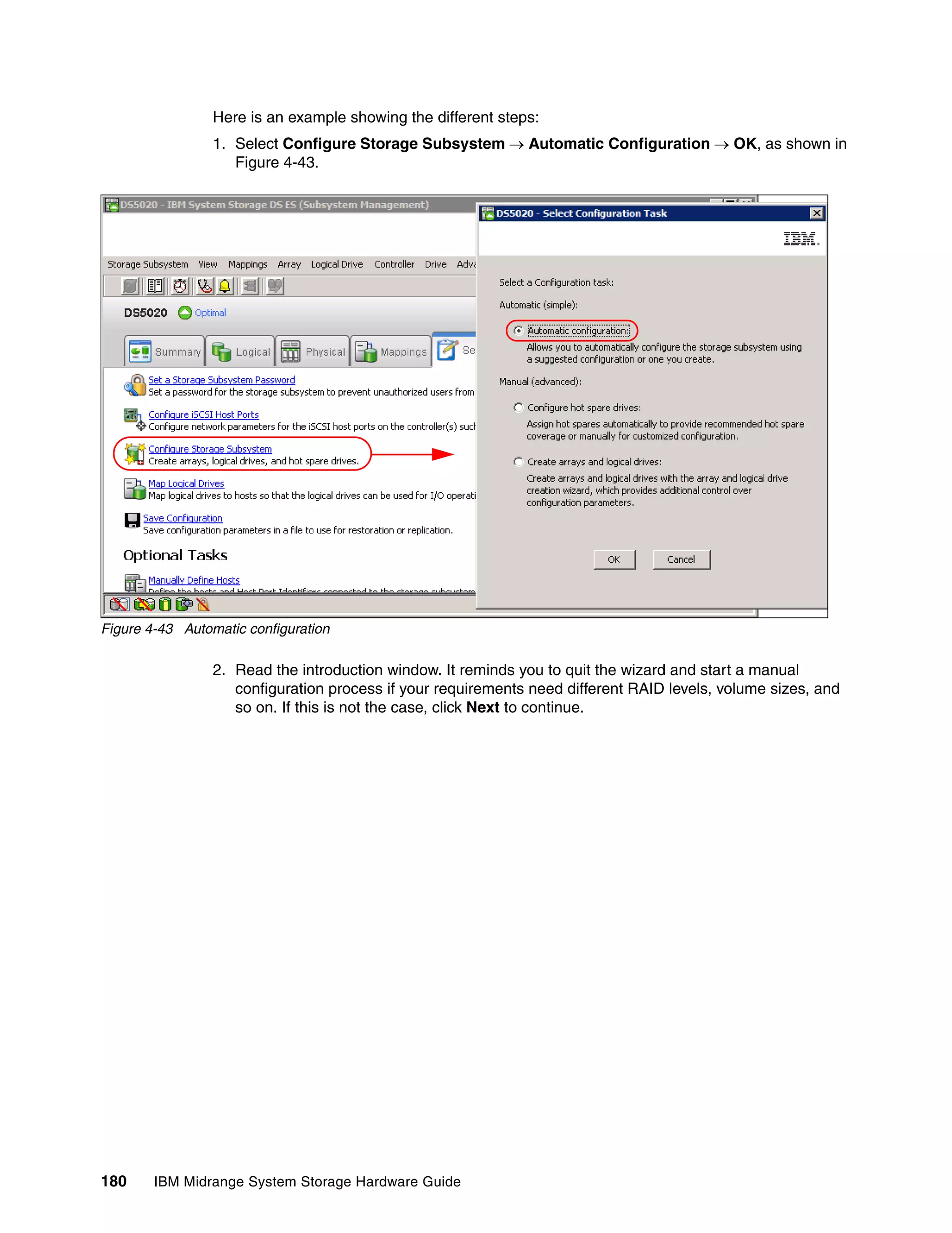 Here is an example showing the different steps:
                 1. Select Configure Storage Subsystem  Automatic Configuration  OK, as shown in
                    Figure 4-43.




Figure 4-43 Automatic configuration

                 2. Read the introduction window. It reminds you to quit the wizard and start a manual
                    configuration process if your requirements need different RAID levels, volume sizes, and
                    so on. If this is not the case, click Next to continue.




180     IBM Midrange System Storage Hardware Guide
 