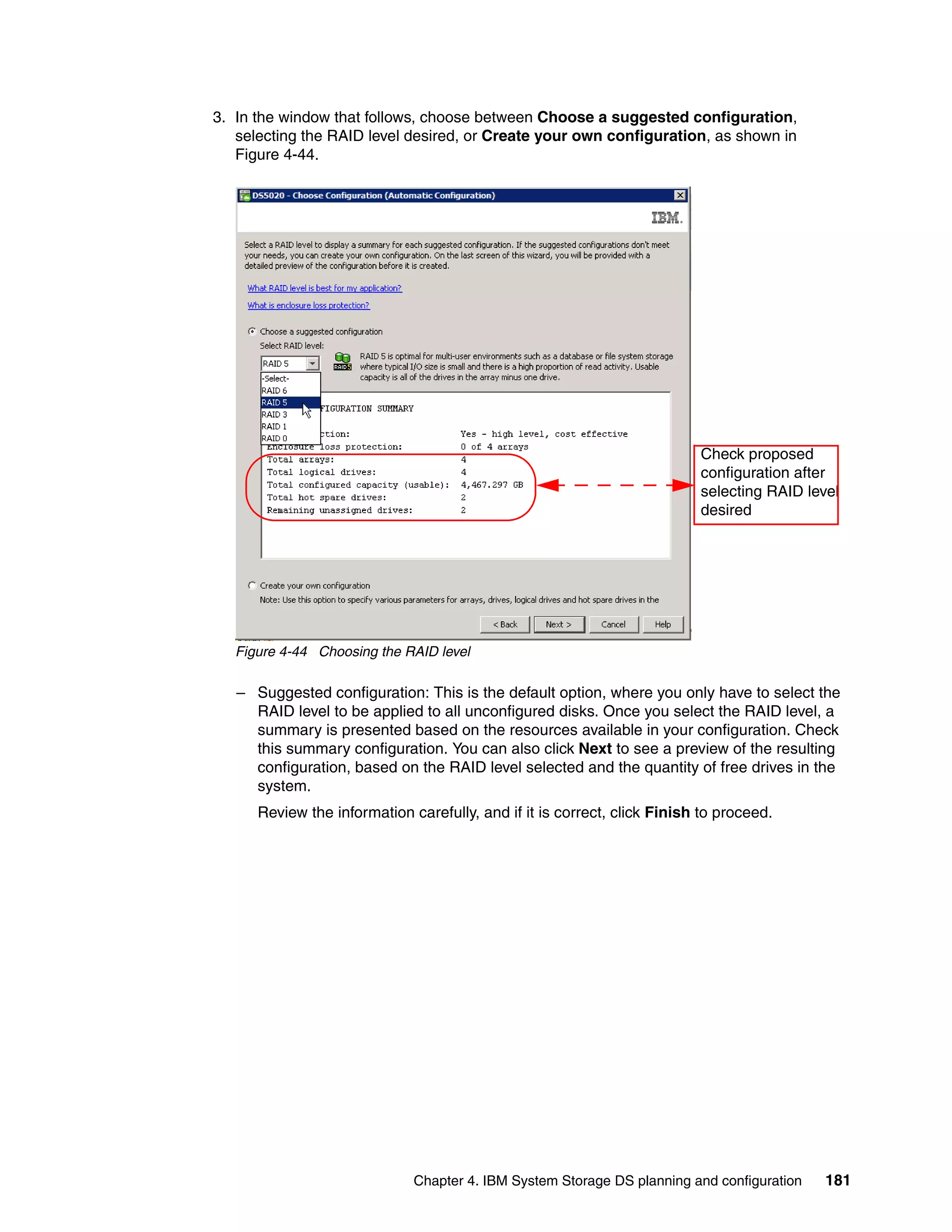 3. In the window that follows, choose between Choose a suggested configuration,
   selecting the RAID level desired, or Create your own configuration, as shown in
   Figure 4-44.




                                                                          Check proposed
                                                                          configuration after
                                                                          selecting RAID level
                                                                          desired




   Figure 4-44 Choosing the RAID level

   – Suggested configuration: This is the default option, where you only have to select the
     RAID level to be applied to all unconfigured disks. Once you select the RAID level, a
     summary is presented based on the resources available in your configuration. Check
     this summary configuration. You can also click Next to see a preview of the resulting
     configuration, based on the RAID level selected and the quantity of free drives in the
     system.
      Review the information carefully, and if it is correct, click Finish to proceed.




                              Chapter 4. IBM System Storage DS planning and configuration   181
 