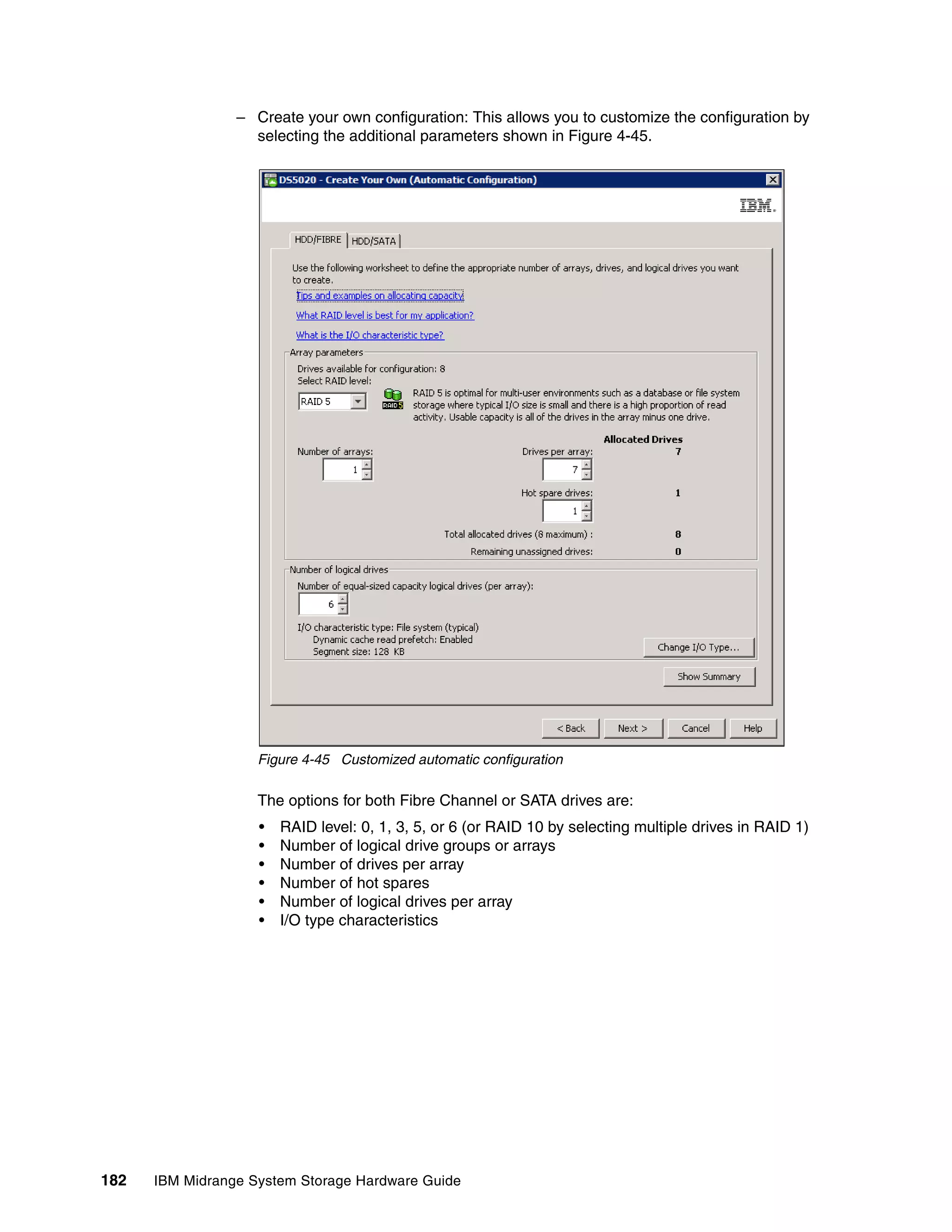 – Create your own configuration: This allows you to customize the configuration by
                   selecting the additional parameters shown in Figure 4-45.




                    Figure 4-45 Customized automatic configuration

                    The options for both Fibre Channel or SATA drives are:
                    •   RAID level: 0, 1, 3, 5, or 6 (or RAID 10 by selecting multiple drives in RAID 1)
                    •   Number of logical drive groups or arrays
                    •   Number of drives per array
                    •   Number of hot spares
                    •   Number of logical drives per array
                    •   I/O type characteristics




182   IBM Midrange System Storage Hardware Guide
 