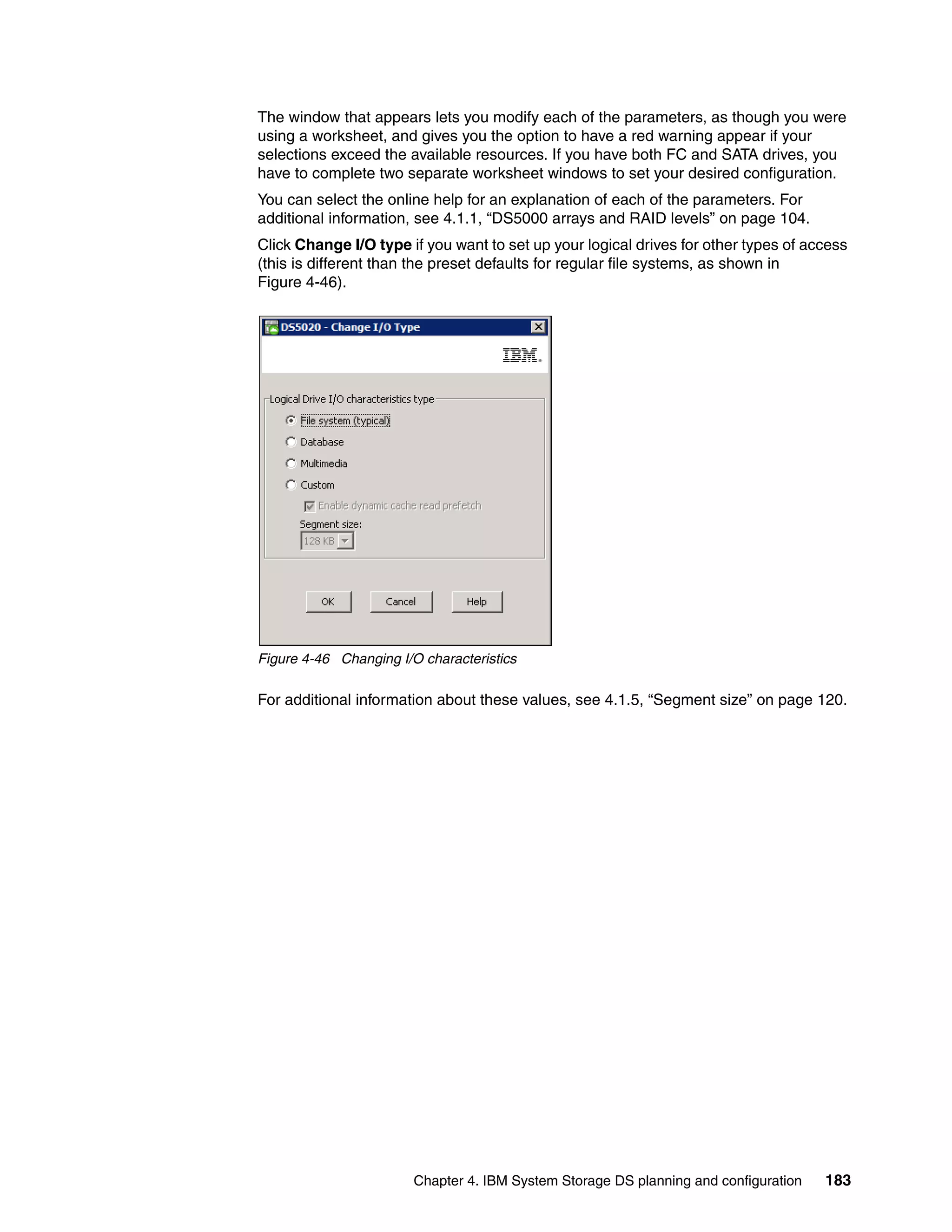 The window that appears lets you modify each of the parameters, as though you were
using a worksheet, and gives you the option to have a red warning appear if your
selections exceed the available resources. If you have both FC and SATA drives, you
have to complete two separate worksheet windows to set your desired configuration.
You can select the online help for an explanation of each of the parameters. For
additional information, see 4.1.1, “DS5000 arrays and RAID levels” on page 104.
Click Change I/O type if you want to set up your logical drives for other types of access
(this is different than the preset defaults for regular file systems, as shown in
Figure 4-46).




Figure 4-46 Changing I/O characteristics

For additional information about these values, see 4.1.5, “Segment size” on page 120.




                        Chapter 4. IBM System Storage DS planning and configuration   183
 