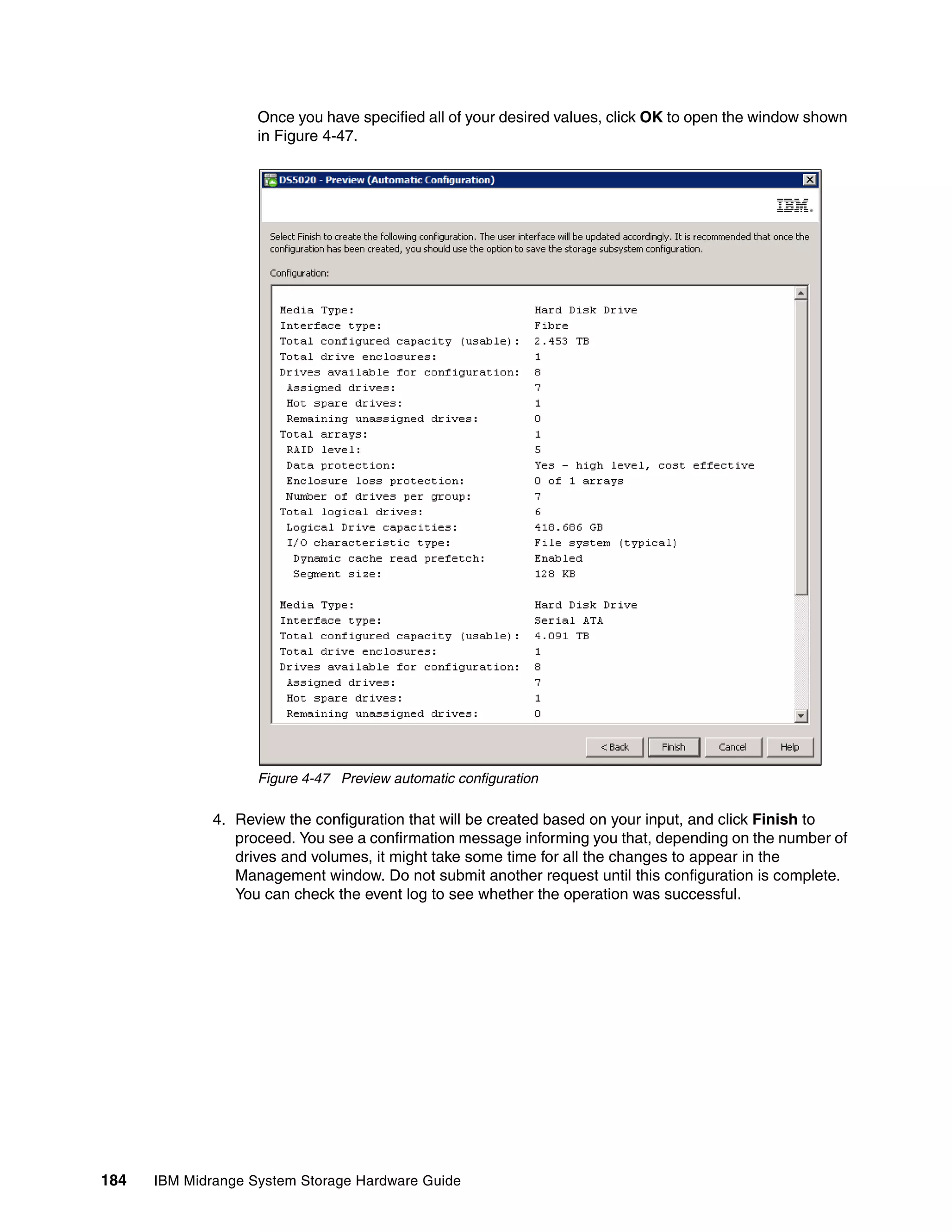 Once you have specified all of your desired values, click OK to open the window shown
                    in Figure 4-47.




                    Figure 4-47 Preview automatic configuration

              4. Review the configuration that will be created based on your input, and click Finish to
                 proceed. You see a confirmation message informing you that, depending on the number of
                 drives and volumes, it might take some time for all the changes to appear in the
                 Management window. Do not submit another request until this configuration is complete.
                 You can check the event log to see whether the operation was successful.




184   IBM Midrange System Storage Hardware Guide
 