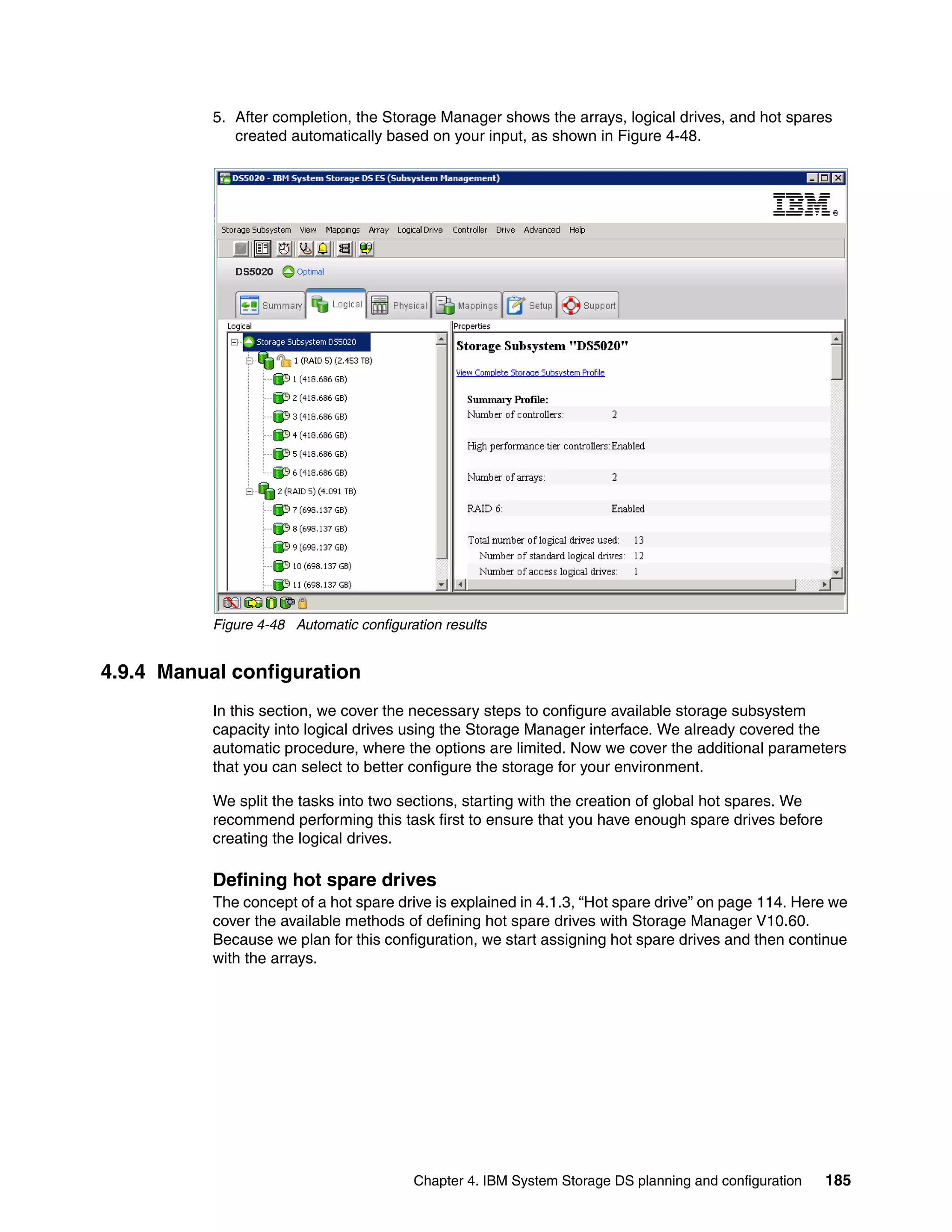 5. After completion, the Storage Manager shows the arrays, logical drives, and hot spares
              created automatically based on your input, as shown in Figure 4-48.




           Figure 4-48 Automatic configuration results


4.9.4 Manual configuration
           In this section, we cover the necessary steps to configure available storage subsystem
           capacity into logical drives using the Storage Manager interface. We already covered the
           automatic procedure, where the options are limited. Now we cover the additional parameters
           that you can select to better configure the storage for your environment.

           We split the tasks into two sections, starting with the creation of global hot spares. We
           recommend performing this task first to ensure that you have enough spare drives before
           creating the logical drives.

           Defining hot spare drives
           The concept of a hot spare drive is explained in 4.1.3, “Hot spare drive” on page 114. Here we
           cover the available methods of defining hot spare drives with Storage Manager V10.60.
           Because we plan for this configuration, we start assigning hot spare drives and then continue
           with the arrays.




                                          Chapter 4. IBM System Storage DS planning and configuration   185
 