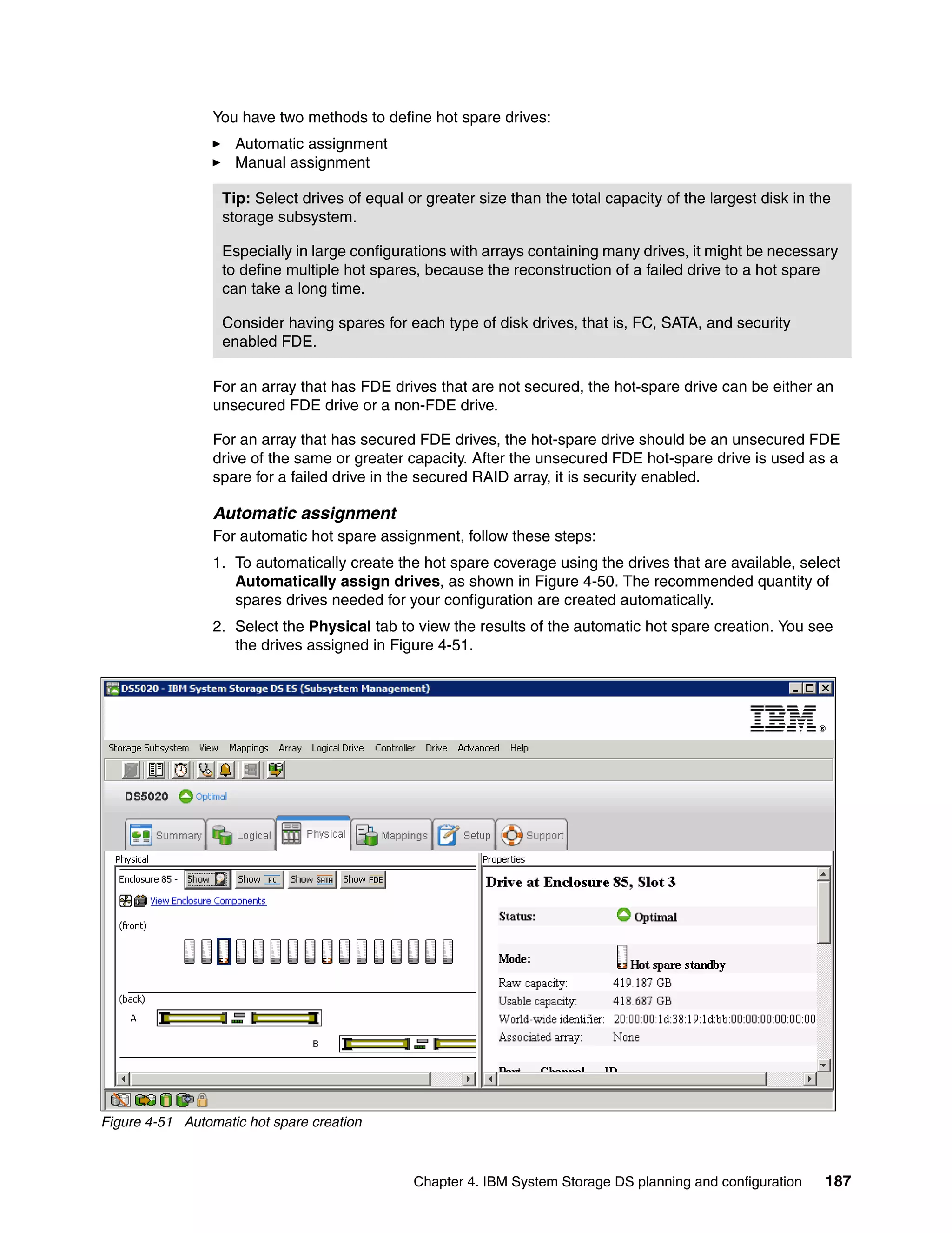 You have two methods to define hot spare drives:
                    Automatic assignment
                    Manual assignment

                  Tip: Select drives of equal or greater size than the total capacity of the largest disk in the
                  storage subsystem.

                  Especially in large configurations with arrays containing many drives, it might be necessary
                  to define multiple hot spares, because the reconstruction of a failed drive to a hot spare
                  can take a long time.

                  Consider having spares for each type of disk drives, that is, FC, SATA, and security
                  enabled FDE.

                 For an array that has FDE drives that are not secured, the hot-spare drive can be either an
                 unsecured FDE drive or a non-FDE drive.

                 For an array that has secured FDE drives, the hot-spare drive should be an unsecured FDE
                 drive of the same or greater capacity. After the unsecured FDE hot-spare drive is used as a
                 spare for a failed drive in the secured RAID array, it is security enabled.

                 Automatic assignment
                 For automatic hot spare assignment, follow these steps:
                 1. To automatically create the hot spare coverage using the drives that are available, select
                    Automatically assign drives, as shown in Figure 4-50. The recommended quantity of
                    spares drives needed for your configuration are created automatically.
                 2. Select the Physical tab to view the results of the automatic hot spare creation. You see
                    the drives assigned in Figure 4-51.




Figure 4-51 Automatic hot spare creation



                                               Chapter 4. IBM System Storage DS planning and configuration     187
 
