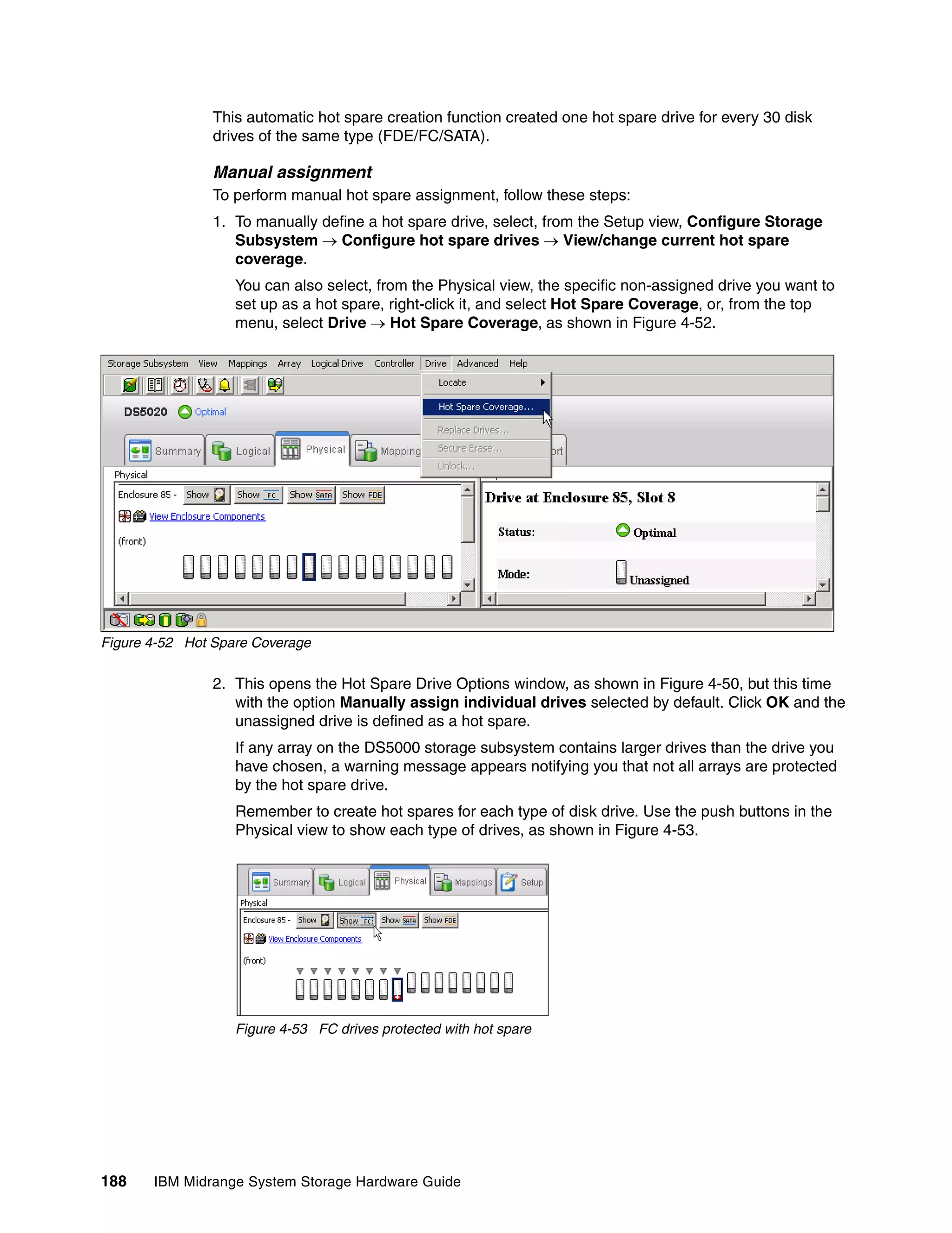 This automatic hot spare creation function created one hot spare drive for every 30 disk
                drives of the same type (FDE/FC/SATA).

                Manual assignment
                To perform manual hot spare assignment, follow these steps:
                1. To manually define a hot spare drive, select, from the Setup view, Configure Storage
                   Subsystem  Configure hot spare drives  View/change current hot spare
                   coverage.
                   You can also select, from the Physical view, the specific non-assigned drive you want to
                   set up as a hot spare, right-click it, and select Hot Spare Coverage, or, from the top
                   menu, select Drive  Hot Spare Coverage,as shown in Figure 4-52.




Figure 4-52 Hot Spare Coverage

                2. This opens the Hot Spare Drive Options window, as shown in Figure 4-50, but this time
                   with the option Manually assign individual drives selected by default. Click OK and the
                   unassigned drive is defined as a hot spare.
                   If any array on the DS5000 storage subsystem contains larger drives than the drive you
                   have chosen, a warning message appears notifying you that not all arrays are protected
                   by the hot spare drive.
                   Remember to create hot spares for each type of disk drive. Use the push buttons in the
                   Physical view to show each type of drives, as shown in Figure 4-53.




                   Figure 4-53 FC drives protected with hot spare




188    IBM Midrange System Storage Hardware Guide
 