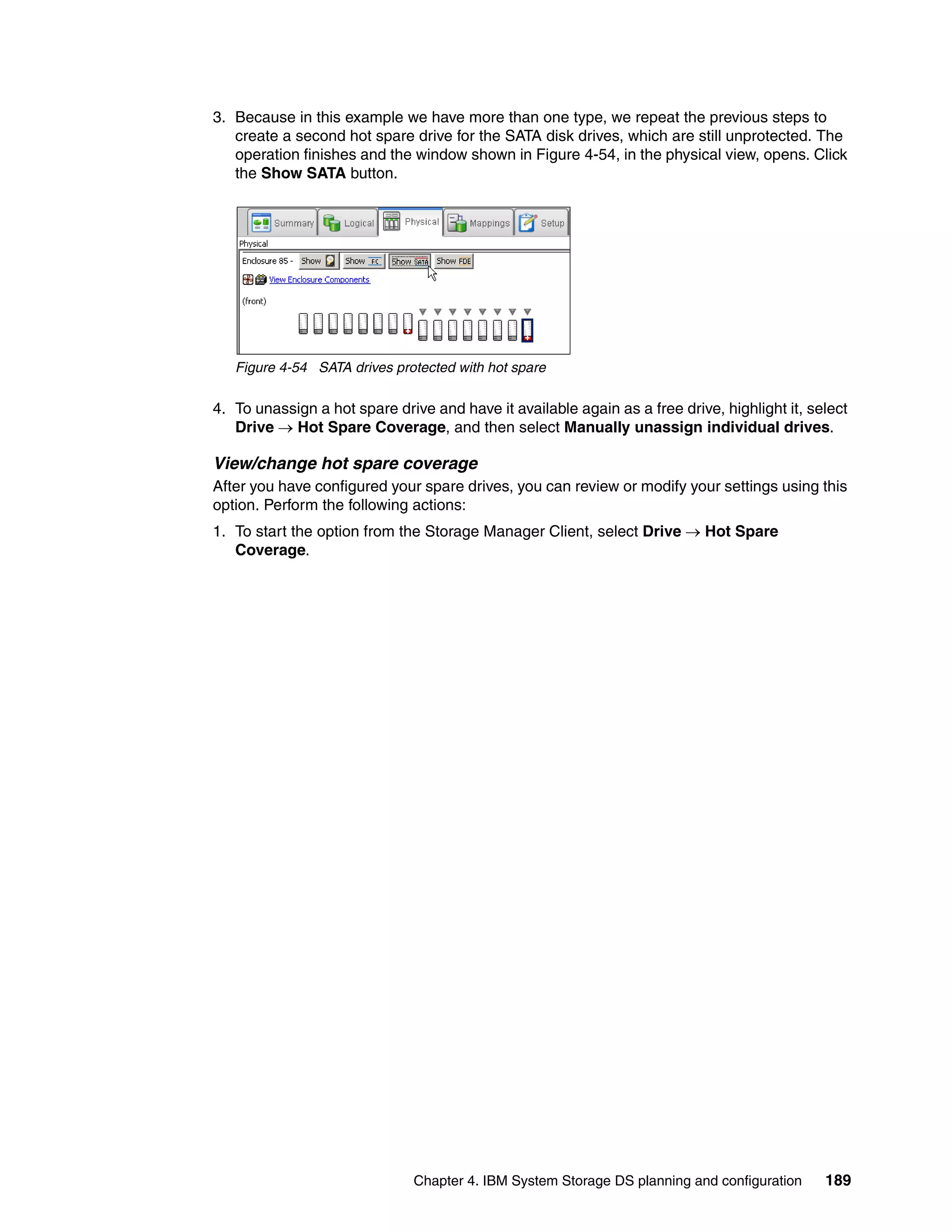 3. Because in this example we have more than one type, we repeat the previous steps to
   create a second hot spare drive for the SATA disk drives, which are still unprotected. The
   operation finishes and the window shown in Figure 4-54, in the physical view, opens. Click
   the Show SATA button.




   Figure 4-54 SATA drives protected with hot spare

4. To unassign a hot spare drive and have it available again as a free drive, highlight it, select
   Drive  Hot Spare Coverage, and then select Manually unassign individual drives.

View/change hot spare coverage
After you have configured your spare drives, you can review or modify your settings using this
option. Perform the following actions:
1. To start the option from the Storage Manager Client, select Drive  Hot Spare
   Coverage.




                               Chapter 4. IBM System Storage DS planning and configuration    189
 