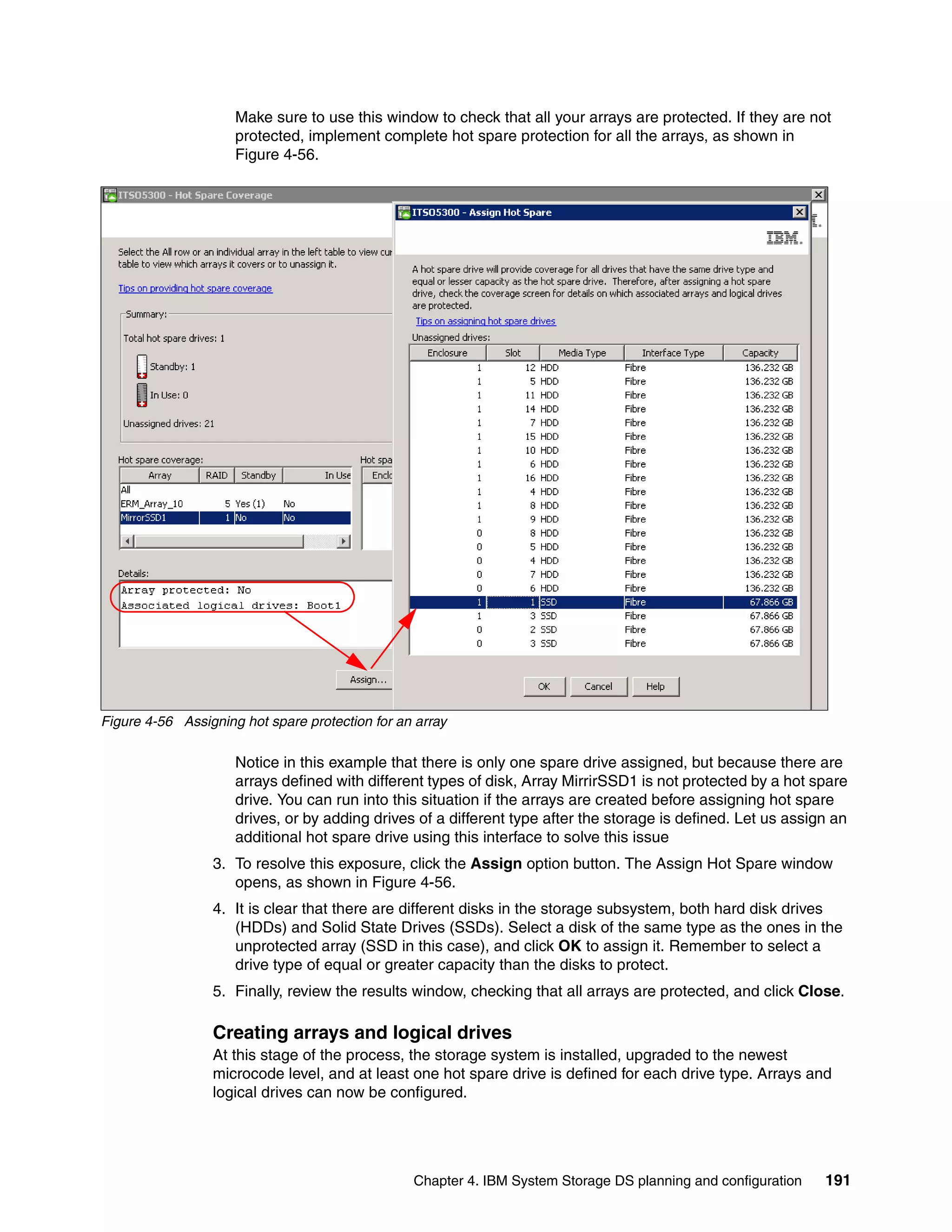 Make sure to use this window to check that all your arrays are protected. If they are not
                     protected, implement complete hot spare protection for all the arrays, as shown in
                     Figure 4-56.




Figure 4-56 Assigning hot spare protection for an array

                     Notice in this example that there is only one spare drive assigned, but because there are
                     arrays defined with different types of disk, Array MirrirSSD1 is not protected by a hot spare
                     drive. You can run into this situation if the arrays are created before assigning hot spare
                     drives, or by adding drives of a different type after the storage is defined. Let us assign an
                     additional hot spare drive using this interface to solve this issue
                 3. To resolve this exposure, click the Assign option button. The Assign Hot Spare window
                    opens, as shown in Figure 4-56.
                 4. It is clear that there are different disks in the storage subsystem, both hard disk drives
                    (HDDs) and Solid State Drives (SSDs). Select a disk of the same type as the ones in the
                    unprotected array (SSD in this case), and click OK to assign it. Remember to select a
                    drive type of equal or greater capacity than the disks to protect.
                 5. Finally, review the results window, checking that all arrays are protected, and click Close.

                 Creating arrays and logical drives
                 At this stage of the process, the storage system is installed, upgraded to the newest
                 microcode level, and at least one hot spare drive is defined for each drive type. Arrays and
                 logical drives can now be configured.




                                                 Chapter 4. IBM System Storage DS planning and configuration   191
 