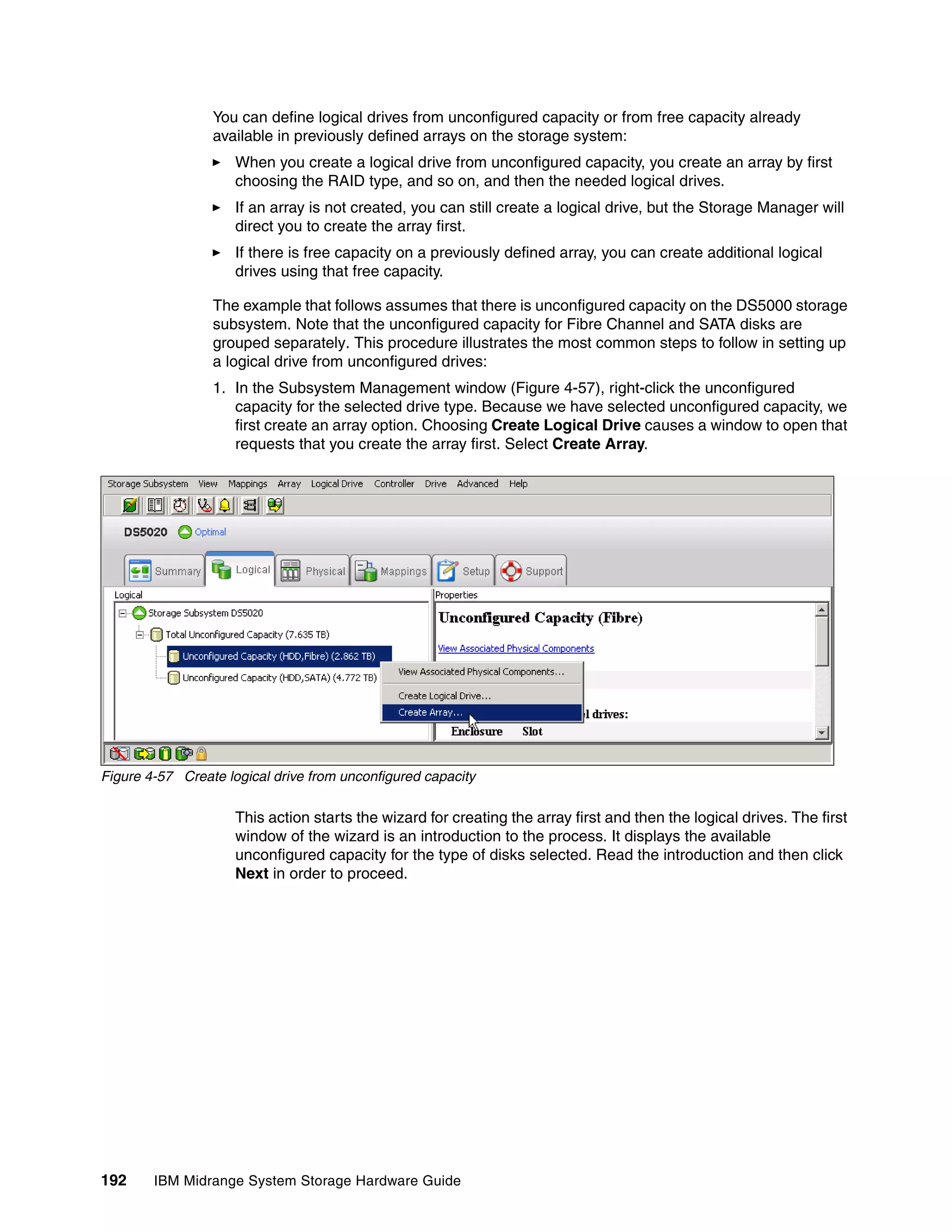 You can define logical drives from unconfigured capacity or from free capacity already
                 available in previously defined arrays on the storage system:
                     When you create a logical drive from unconfigured capacity, you create an array by first
                     choosing the RAID type, and so on, and then the needed logical drives.
                     If an array is not created, you can still create a logical drive, but the Storage Manager will
                     direct you to create the array first.
                     If there is free capacity on a previously defined array, you can create additional logical
                     drives using that free capacity.

                 The example that follows assumes that there is unconfigured capacity on the DS5000 storage
                 subsystem. Note that the unconfigured capacity for Fibre Channel and SATA disks are
                 grouped separately. This procedure illustrates the most common steps to follow in setting up
                 a logical drive from unconfigured drives:
                 1. In the Subsystem Management window (Figure 4-57), right-click the unconfigured
                    capacity for the selected drive type. Because we have selected unconfigured capacity, we
                    first create an array option. Choosing Create Logical Drive causes a window to open that
                    requests that you create the array first. Select Create Array.




Figure 4-57 Create logical drive from unconfigured capacity

                     This action starts the wizard for creating the array first and then the logical drives. The first
                     window of the wizard is an introduction to the process. It displays the available
                     unconfigured capacity for the type of disks selected. Read the introduction and then click
                     Next in order to proceed.




192     IBM Midrange System Storage Hardware Guide
 