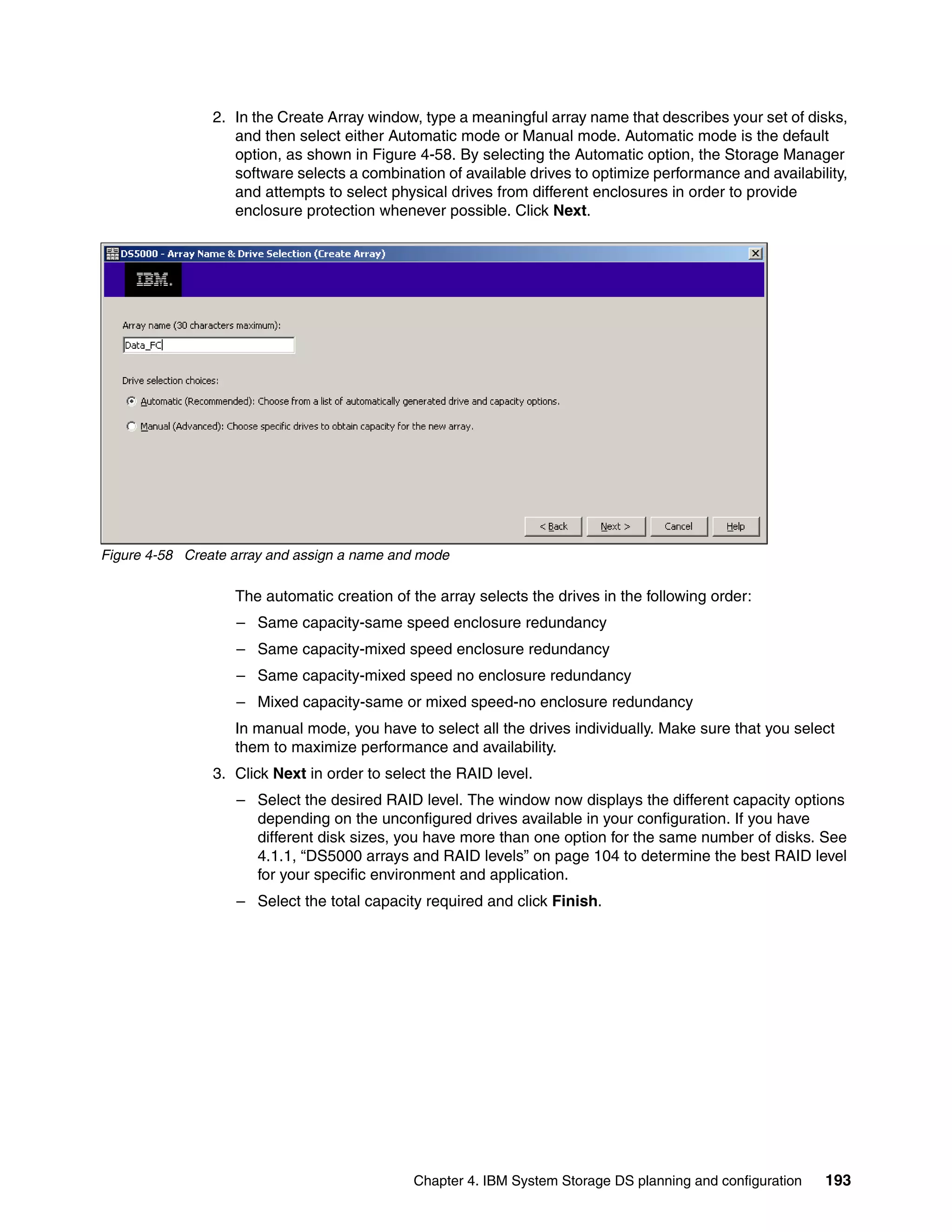 2. In the Create Array window, type a meaningful array name that describes your set of disks,
                   and then select either Automatic mode or Manual mode. Automatic mode is the default
                   option, as shown in Figure 4-58. By selecting the Automatic option, the Storage Manager
                   software selects a combination of available drives to optimize performance and availability,
                   and attempts to select physical drives from different enclosures in order to provide
                   enclosure protection whenever possible. Click Next.




Figure 4-58 Create array and assign a name and mode

                   The automatic creation of the array selects the drives in the following order:
                   – Same capacity-same speed enclosure redundancy
                   – Same capacity-mixed speed enclosure redundancy
                   – Same capacity-mixed speed no enclosure redundancy
                   – Mixed capacity-same or mixed speed-no enclosure redundancy
                   In manual mode, you have to select all the drives individually. Make sure that you select
                   them to maximize performance and availability.
                3. Click Next in order to select the RAID level.
                   – Select the desired RAID level. The window now displays the different capacity options
                     depending on the unconfigured drives available in your configuration. If you have
                     different disk sizes, you have more than one option for the same number of disks. See
                     4.1.1, “DS5000 arrays and RAID levels” on page 104 to determine the best RAID level
                     for your specific environment and application.
                   – Select the total capacity required and click Finish.




                                              Chapter 4. IBM System Storage DS planning and configuration   193
 
