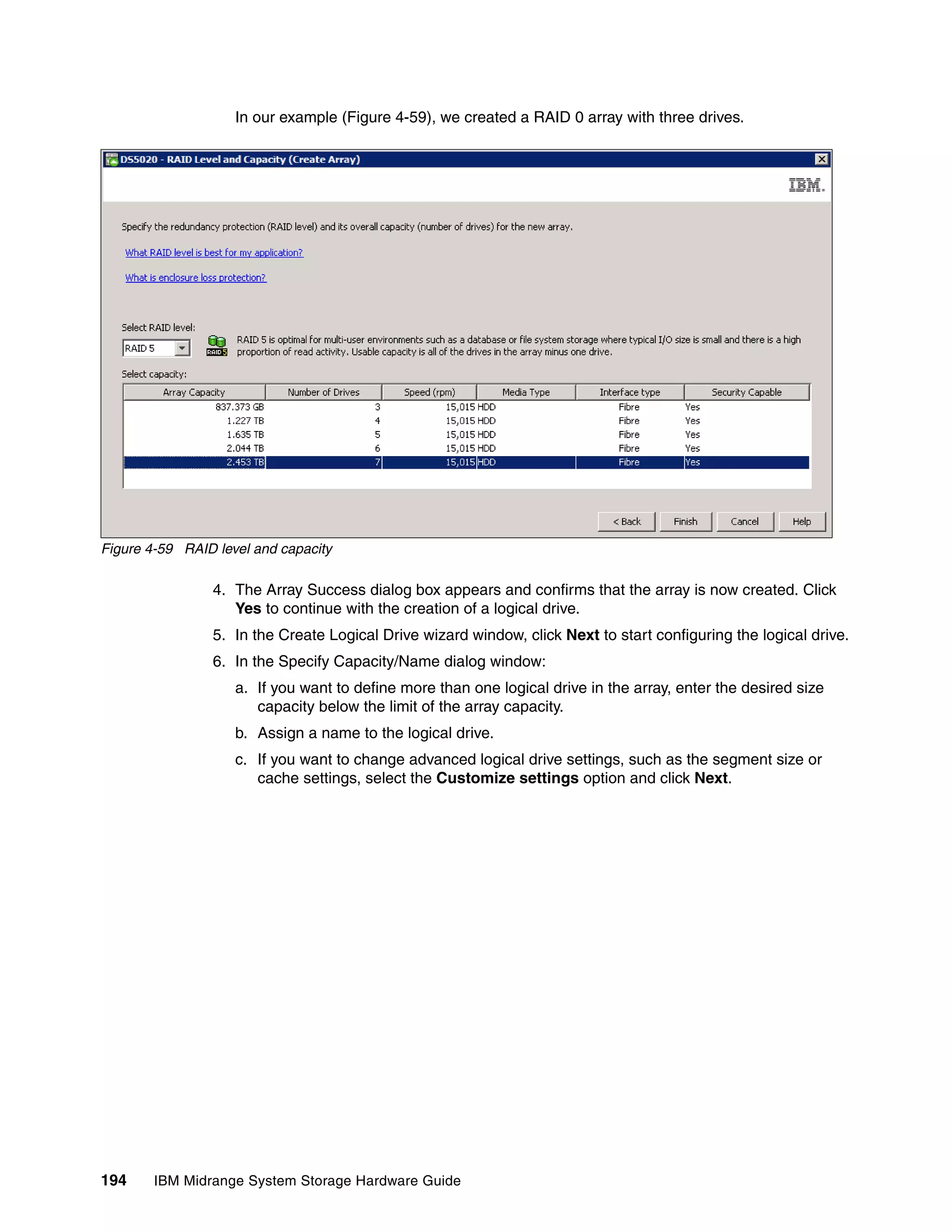 In our example (Figure 4-59), we created a RAID 0 array with three drives.




Figure 4-59 RAID level and capacity

                4. The Array Success dialog box appears and confirms that the array is now created. Click
                   Yes to continue with the creation of a logical drive.
                5. In the Create Logical Drive wizard window, click Next to start configuring the logical drive.
                6. In the Specify Capacity/Name dialog window:
                    a. If you want to define more than one logical drive in the array, enter the desired size
                       capacity below the limit of the array capacity.
                    b. Assign a name to the logical drive.
                    c. If you want to change advanced logical drive settings, such as the segment size or
                       cache settings, select the Customize settings option and click Next.




194     IBM Midrange System Storage Hardware Guide
 