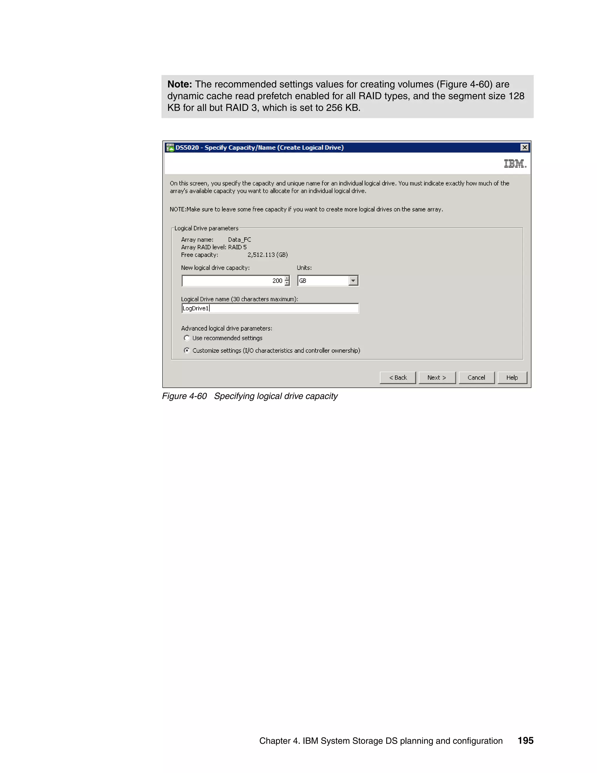 Note: The recommended settings values for creating volumes (Figure 4-60) are
 dynamic cache read prefetch enabled for all RAID types, and the segment size 128
 KB for all but RAID 3, which is set to 256 KB.




Figure 4-60 Specifying logical drive capacity




                         Chapter 4. IBM System Storage DS planning and configuration   195
 