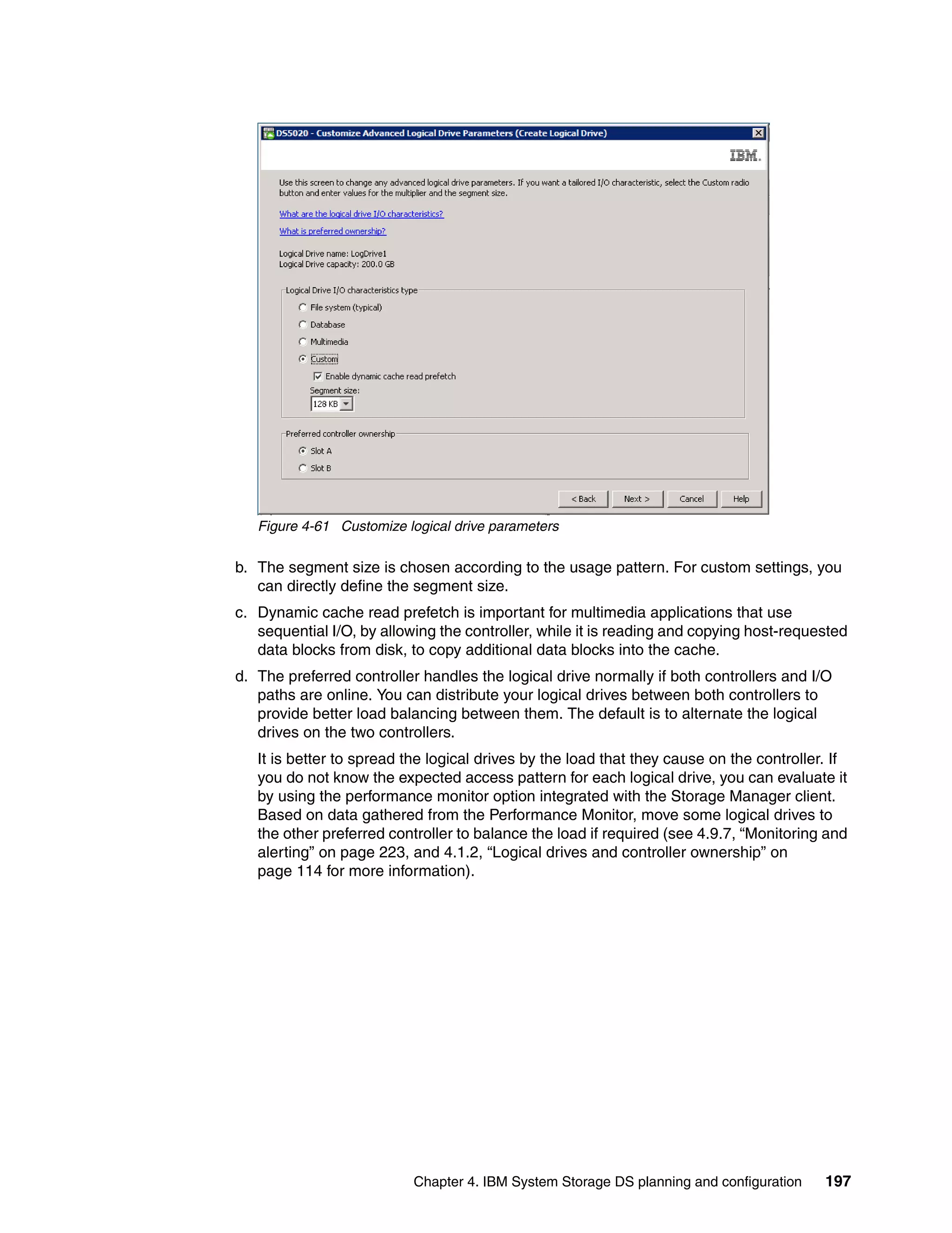 Figure 4-61 Customize logical drive parameters

b. The segment size is chosen according to the usage pattern. For custom settings, you
   can directly define the segment size.
c. Dynamic cache read prefetch is important for multimedia applications that use
   sequential I/O, by allowing the controller, while it is reading and copying host-requested
   data blocks from disk, to copy additional data blocks into the cache.
d. The preferred controller handles the logical drive normally if both controllers and I/O
   paths are online. You can distribute your logical drives between both controllers to
   provide better load balancing between them. The default is to alternate the logical
   drives on the two controllers.
   It is better to spread the logical drives by the load that they cause on the controller. If
   you do not know the expected access pattern for each logical drive, you can evaluate it
   by using the performance monitor option integrated with the Storage Manager client.
   Based on data gathered from the Performance Monitor, move some logical drives to
   the other preferred controller to balance the load if required (see 4.9.7, “Monitoring and
   alerting” on page 223, and 4.1.2, “Logical drives and controller ownership” on
   page 114 for more information).




                           Chapter 4. IBM System Storage DS planning and configuration    197
 