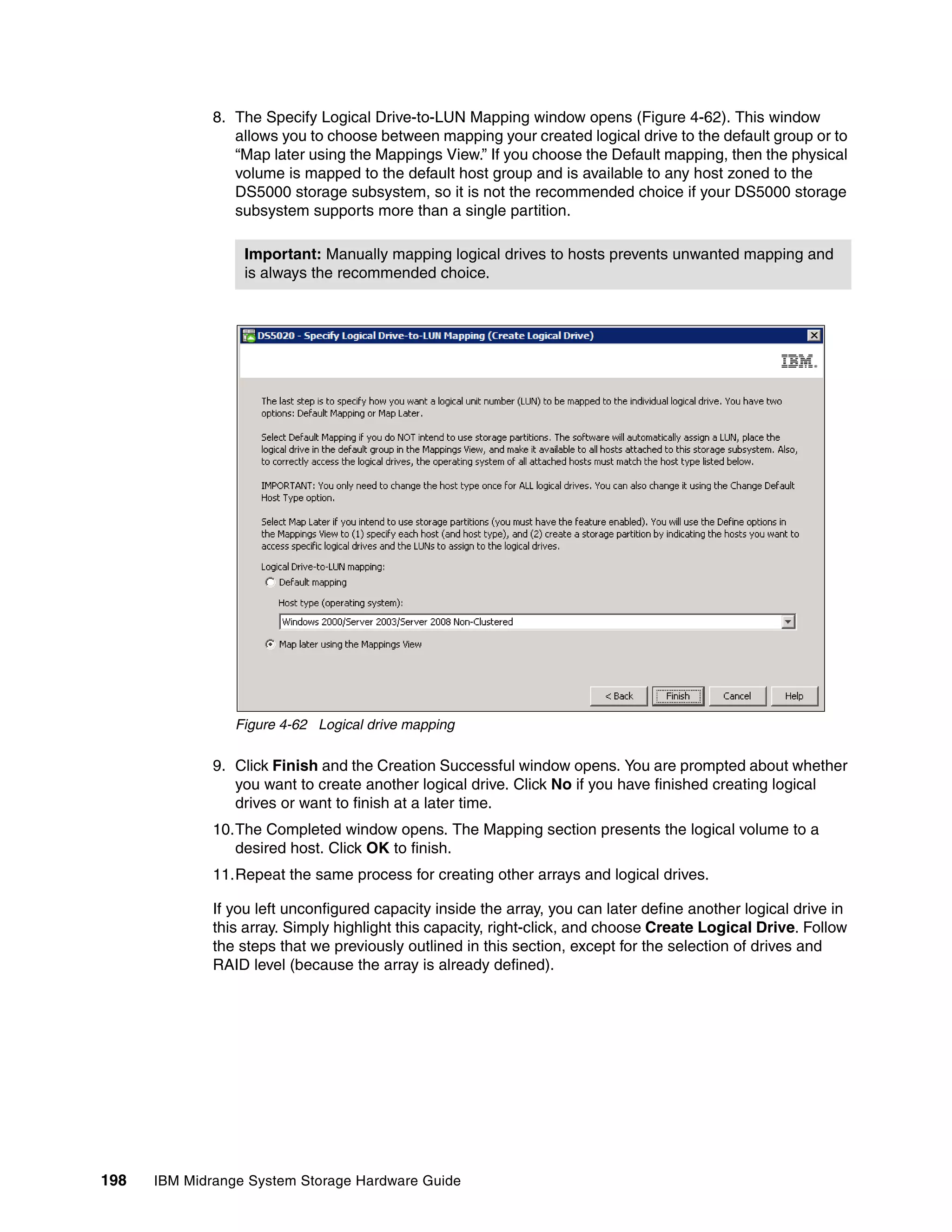8. The Specify Logical Drive-to-LUN Mapping window opens (Figure 4-62). This window
                 allows you to choose between mapping your created logical drive to the default group or to
                 “Map later using the Mappings View.” If you choose the Default mapping, then the physical
                 volume is mapped to the default host group and is available to any host zoned to the
                 DS5000 storage subsystem, so it is not the recommended choice if your DS5000 storage
                 subsystem supports more than a single partition.

                  Important: Manually mapping logical drives to hosts prevents unwanted mapping and
                  is always the recommended choice.




                 Figure 4-62 Logical drive mapping

              9. Click Finish and the Creation Successful window opens. You are prompted about whether
                 you want to create another logical drive. Click No if you have finished creating logical
                 drives or want to finish at a later time.
              10.The Completed window opens. The Mapping section presents the logical volume to a
                 desired host. Click OK to finish.
              11.Repeat the same process for creating other arrays and logical drives.

              If you left unconfigured capacity inside the array, you can later define another logical drive in
              this array. Simply highlight this capacity, right-click, and choose Create Logical Drive. Follow
              the steps that we previously outlined in this section, except for the selection of drives and
              RAID level (because the array is already defined).




198   IBM Midrange System Storage Hardware Guide
 