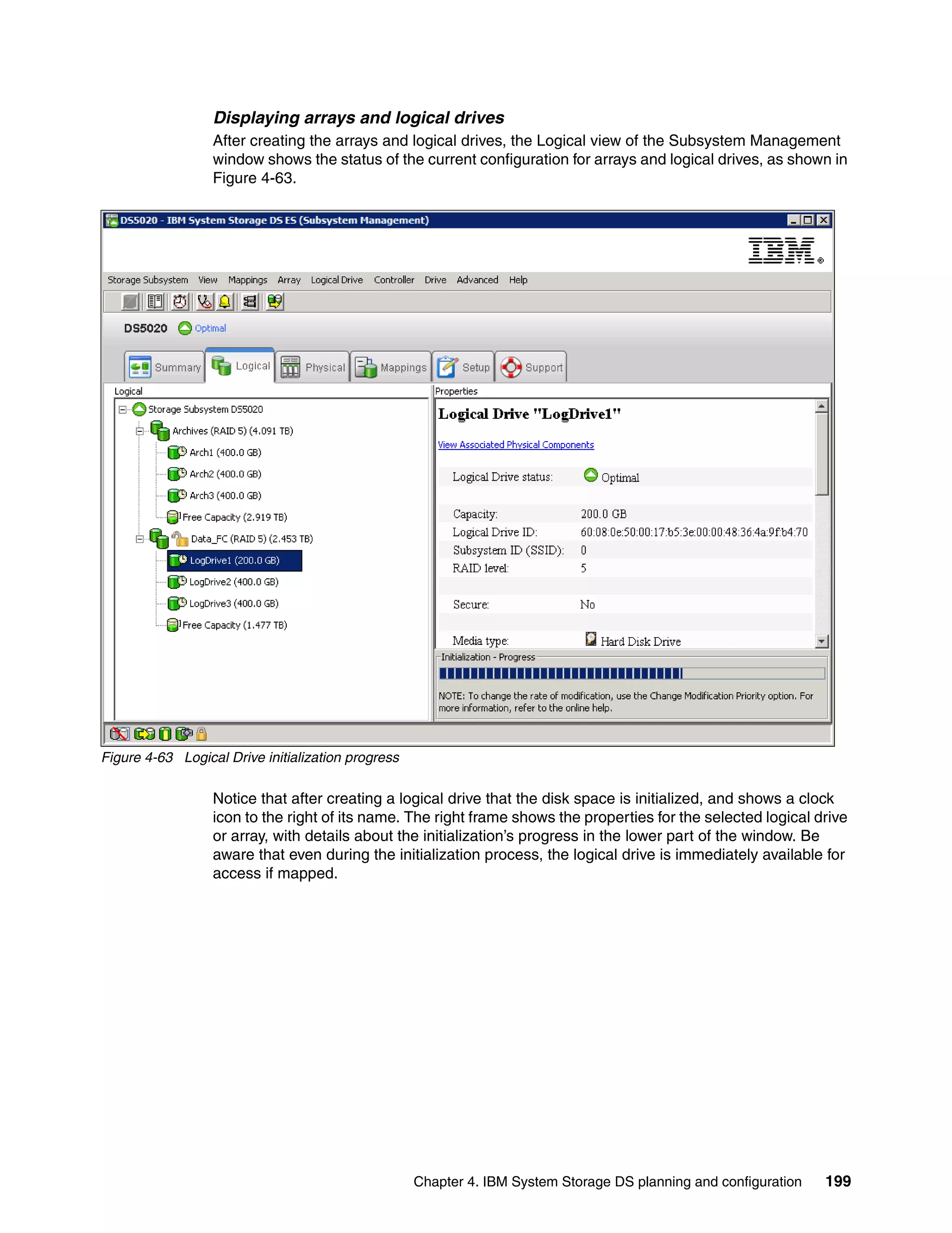 Displaying arrays and logical drives
                  After creating the arrays and logical drives, the Logical view of the Subsystem Management
                  window shows the status of the current configuration for arrays and logical drives, as shown in
                  Figure 4-63.




Figure 4-63 Logical Drive initialization progress

                  Notice that after creating a logical drive that the disk space is initialized, and shows a clock
                  icon to the right of its name. The right frame shows the properties for the selected logical drive
                  or array, with details about the initialization’s progress in the lower part of the window. Be
                  aware that even during the initialization process, the logical drive is immediately available for
                  access if mapped.




                                                    Chapter 4. IBM System Storage DS planning and configuration   199
 