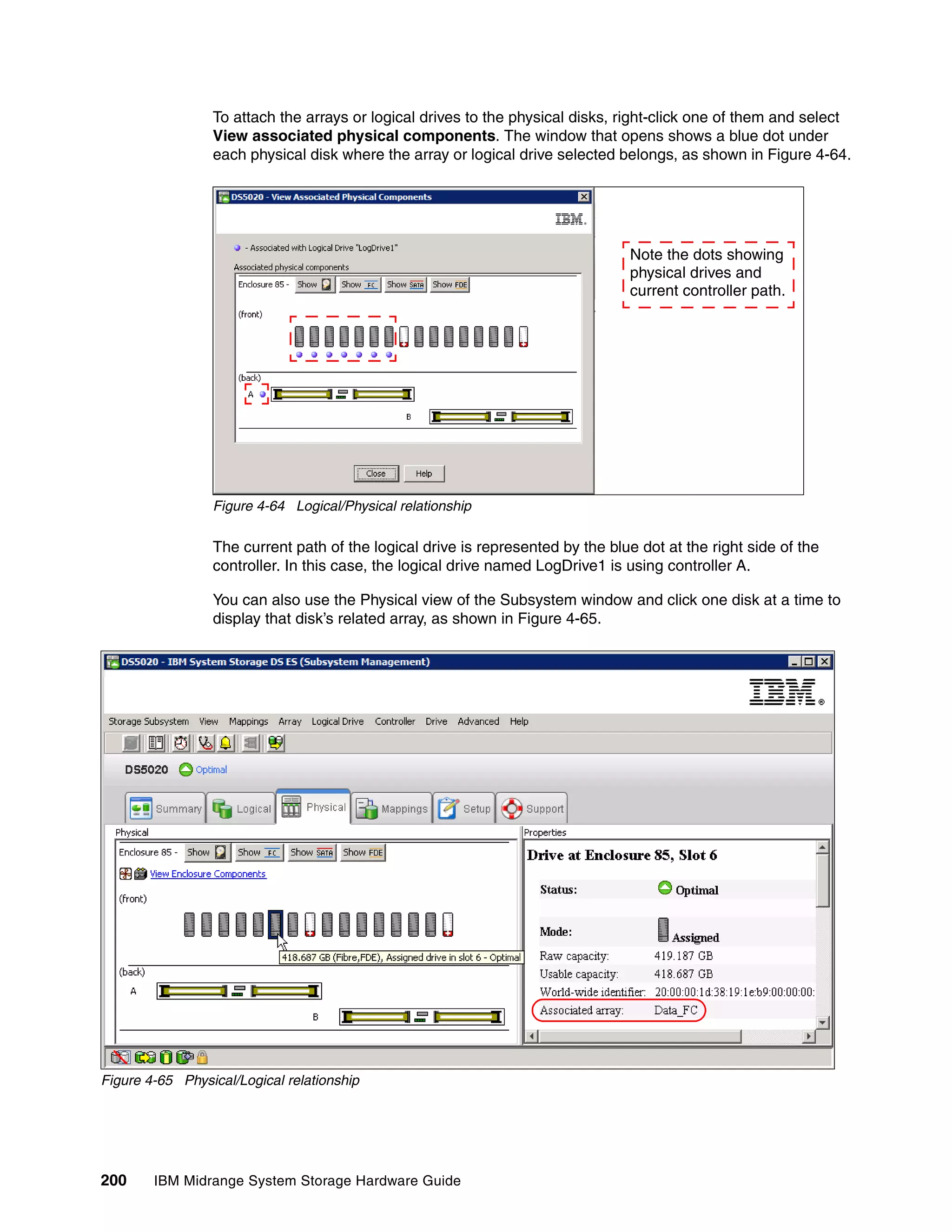 To attach the arrays or logical drives to the physical disks, right-click one of them and select
                 View associated physical components. The window that opens shows a blue dot under
                 each physical disk where the array or logical drive selected belongs, as shown in Figure 4-64.




                                                                                Note the dots showing
                                                                                physical drives and
                                                                                current controller path.




                 Figure 4-64 Logical/Physical relationship

                 The current path of the logical drive is represented by the blue dot at the right side of the
                 controller. In this case, the logical drive named LogDrive1 is using controller A.

                 You can also use the Physical view of the Subsystem window and click one disk at a time to
                 display that disk’s related array, as shown in Figure 4-65.




Figure 4-65 Physical/Logical relationship




200     IBM Midrange System Storage Hardware Guide
 