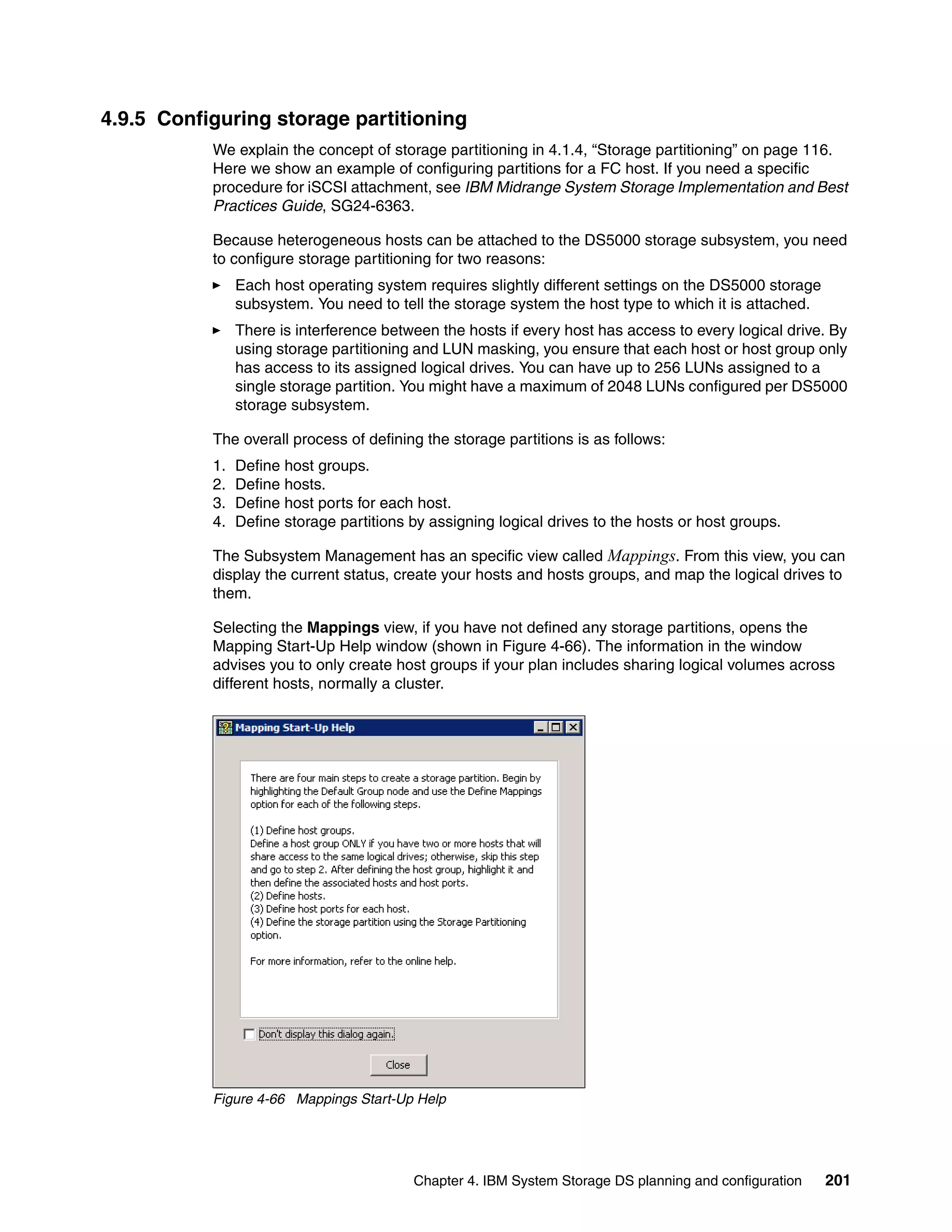 4.9.5 Configuring storage partitioning
           We explain the concept of storage partitioning in 4.1.4, “Storage partitioning” on page 116.
           Here we show an example of configuring partitions for a FC host. If you need a specific
           procedure for iSCSI attachment, see IBM Midrange System Storage Implementation and Best
           Practices Guide, SG24-6363.

           Because heterogeneous hosts can be attached to the DS5000 storage subsystem, you need
           to configure storage partitioning for two reasons:
                Each host operating system requires slightly different settings on the DS5000 storage
                subsystem. You need to tell the storage system the host type to which it is attached.
                There is interference between the hosts if every host has access to every logical drive. By
                using storage partitioning and LUN masking, you ensure that each host or host group only
                has access to its assigned logical drives. You can have up to 256 LUNs assigned to a
                single storage partition. You might have a maximum of 2048 LUNs configured per DS5000
                storage subsystem.

           The overall process of defining the storage partitions is as follows:
           1.   Define host groups.
           2.   Define hosts.
           3.   Define host ports for each host.
           4.   Define storage partitions by assigning logical drives to the hosts or host groups.

           The Subsystem Management has an specific view called Mappings. From this view, you can
           display the current status, create your hosts and hosts groups, and map the logical drives to
           them.

           Selecting the Mappings view, if you have not defined any storage partitions, opens the
           Mapping Start-Up Help window (shown in Figure 4-66). The information in the window
           advises you to only create host groups if your plan includes sharing logical volumes across
           different hosts, normally a cluster.




           Figure 4-66 Mappings Start-Up Help




                                          Chapter 4. IBM System Storage DS planning and configuration   201
 
