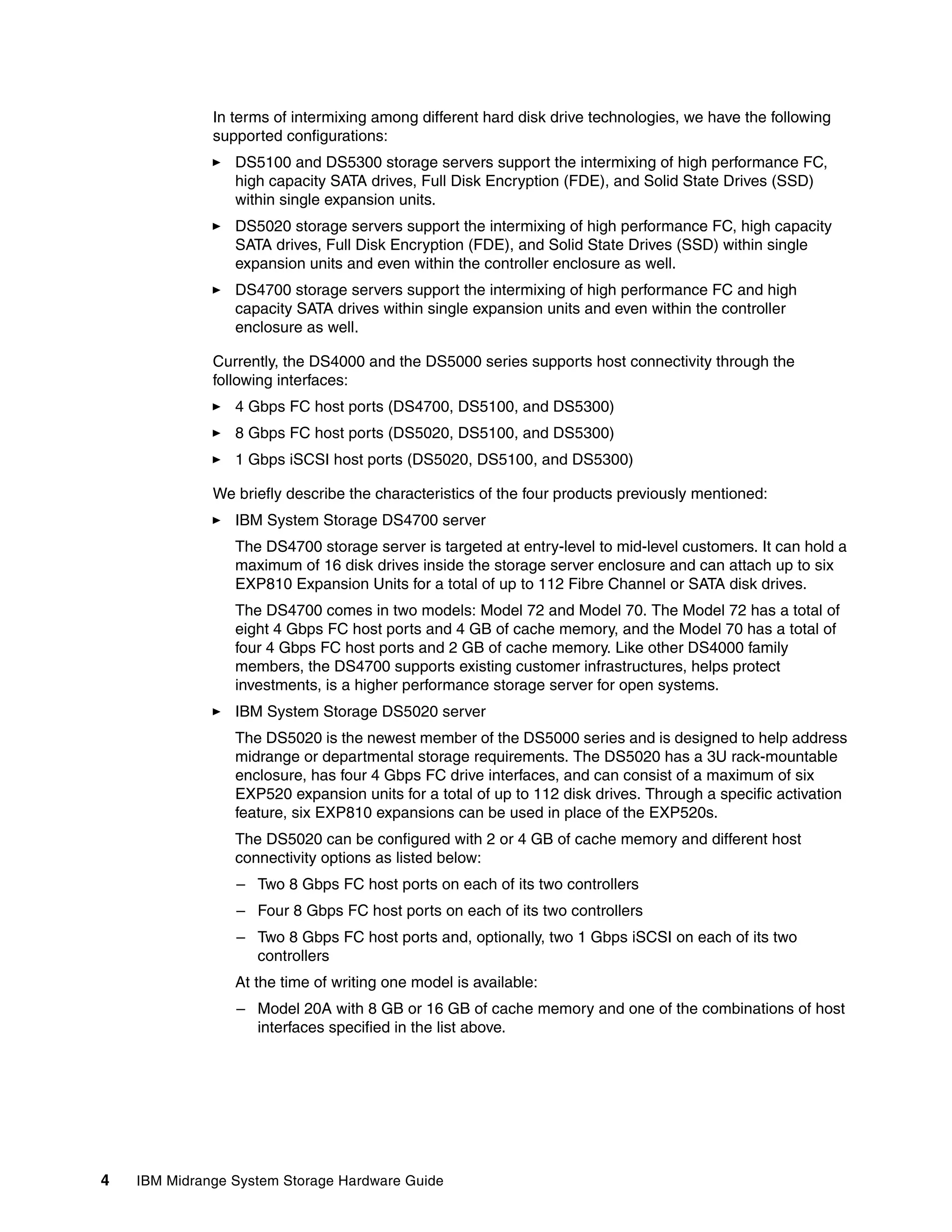 In terms of intermixing among different hard disk drive technologies, we have the following
              supported configurations:
                 DS5100 and DS5300 storage servers support the intermixing of high performance FC,
                 high capacity SATA drives, Full Disk Encryption (FDE), and Solid State Drives (SSD)
                 within single expansion units.
                 DS5020 storage servers support the intermixing of high performance FC, high capacity
                 SATA drives, Full Disk Encryption (FDE), and Solid State Drives (SSD) within single
                 expansion units and even within the controller enclosure as well.
                 DS4700 storage servers support the intermixing of high performance FC and high
                 capacity SATA drives within single expansion units and even within the controller
                 enclosure as well.

              Currently, the DS4000 and the DS5000 series supports host connectivity through the
              following interfaces:
                 4 Gbps FC host ports (DS4700, DS5100, and DS5300)
                 8 Gbps FC host ports (DS5020, DS5100, and DS5300)
                 1 Gbps iSCSI host ports (DS5020, DS5100, and DS5300)

              We briefly describe the characteristics of the four products previously mentioned:
                 IBM System Storage DS4700 server
                 The DS4700 storage server is targeted at entry-level to mid-level customers. It can hold a
                 maximum of 16 disk drives inside the storage server enclosure and can attach up to six
                 EXP810 Expansion Units for a total of up to 112 Fibre Channel or SATA disk drives.
                 The DS4700 comes in two models: Model 72 and Model 70. The Model 72 has a total of
                 eight 4 Gbps FC host ports and 4 GB of cache memory, and the Model 70 has a total of
                 four 4 Gbps FC host ports and 2 GB of cache memory. Like other DS4000 family
                 members, the DS4700 supports existing customer infrastructures, helps protect
                 investments, is a higher performance storage server for open systems.
                 IBM System Storage DS5020 server
                 The DS5020 is the newest member of the DS5000 series and is designed to help address
                 midrange or departmental storage requirements. The DS5020 has a 3U rack-mountable
                 enclosure, has four 4 Gbps FC drive interfaces, and can consist of a maximum of six
                 EXP520 expansion units for a total of up to 112 disk drives. Through a specific activation
                 feature, six EXP810 expansions can be used in place of the EXP520s.
                 The DS5020 can be configured with 2 or 4 GB of cache memory and different host
                 connectivity options as listed below:
                 – Two 8 Gbps FC host ports on each of its two controllers
                 – Four 8 Gbps FC host ports on each of its two controllers
                 – Two 8 Gbps FC host ports and, optionally, two 1 Gbps iSCSI on each of its two
                   controllers
                 At the time of writing one model is available:
                 – Model 20A with 8 GB or 16 GB of cache memory and one of the combinations of host
                   interfaces specified in the list above.




4   IBM Midrange System Storage Hardware Guide
 