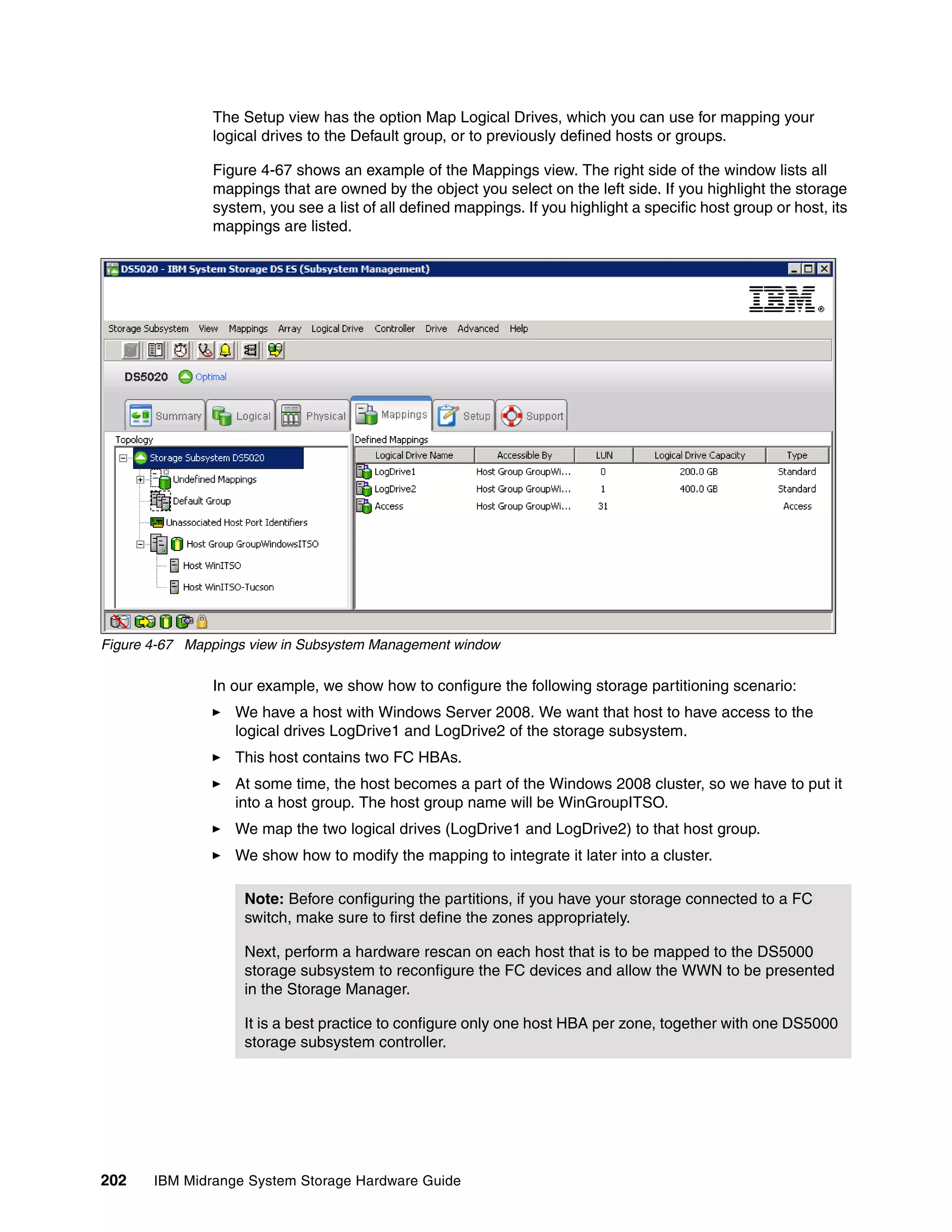 The Setup view has the option Map Logical Drives, which you can use for mapping your
               logical drives to the Default group, or to previously defined hosts or groups.

               Figure 4-67 shows an example of the Mappings view. The right side of the window lists all
               mappings that are owned by the object you select on the left side. If you highlight the storage
               system, you see a list of all defined mappings. If you highlight a specific host group or host, its
               mappings are listed.




Figure 4-67 Mappings view in Subsystem Management window

               In our example, we show how to configure the following storage partitioning scenario:
                  We have a host with Windows Server 2008. We want that host to have access to the
                  logical drives LogDrive1 and LogDrive2 of the storage subsystem.
                  This host contains two FC HBAs.
                  At some time, the host becomes a part of the Windows 2008 cluster, so we have to put it
                  into a host group. The host group name will be WinGroupITSO.
                  We map the two logical drives (LogDrive1 and LogDrive2) to that host group.
                  We show how to modify the mapping to integrate it later into a cluster.

                    Note: Before configuring the partitions, if you have your storage connected to a FC
                    switch, make sure to first define the zones appropriately.

                    Next, perform a hardware rescan on each host that is to be mapped to the DS5000
                    storage subsystem to reconfigure the FC devices and allow the WWN to be presented
                    in the Storage Manager.

                    It is a best practice to configure only one host HBA per zone, together with one DS5000
                    storage subsystem controller.




202    IBM Midrange System Storage Hardware Guide
 