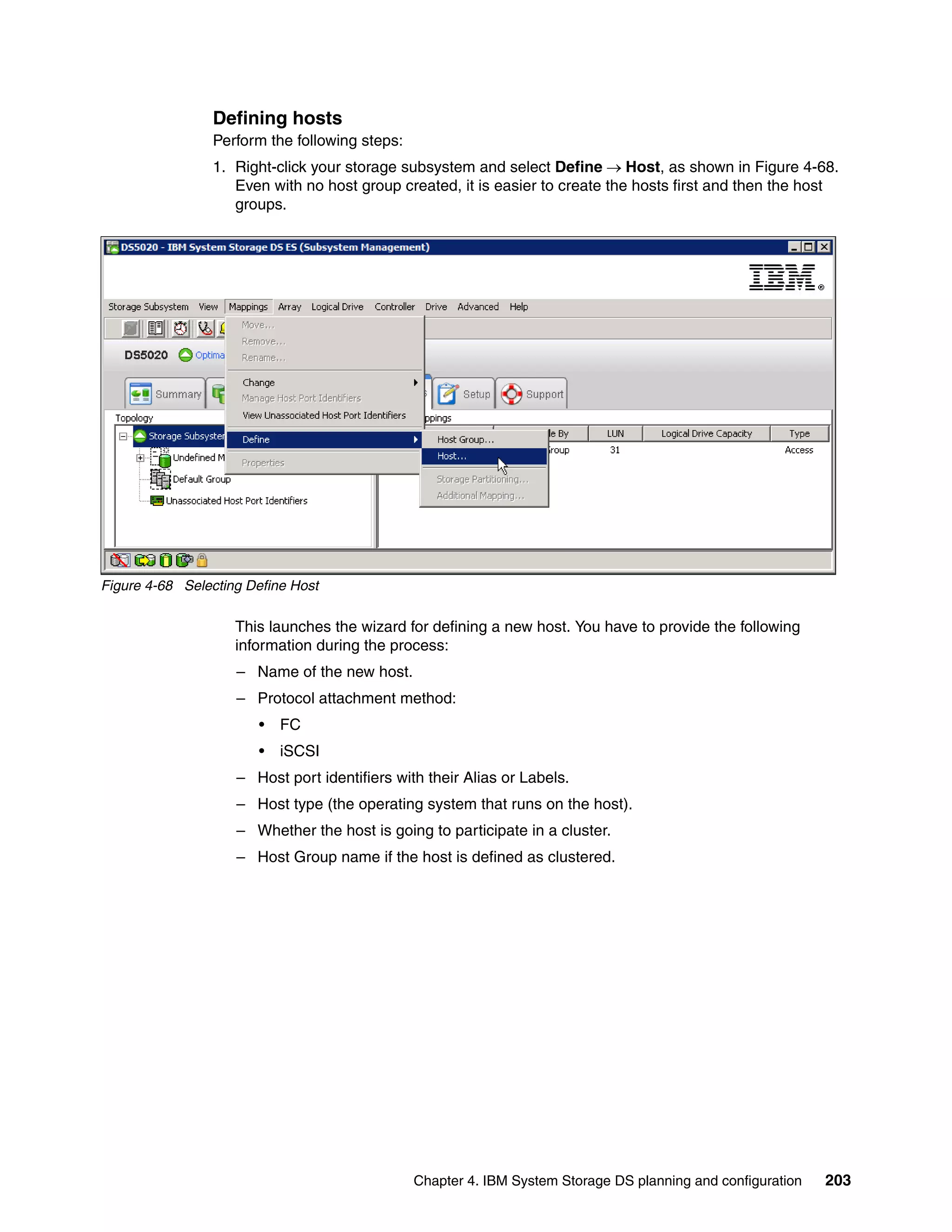Defining hosts
                Perform the following steps:
                1. Right-click your storage subsystem and select Define Host, as shown in Figure 4-68.
                   Even with no host group created, it is easier to create the hosts first and then the host
                   groups.




Figure 4-68 Selecting Define Host

                    This launches the wizard for defining a new host. You have to provide the following
                    information during the process:
                    – Name of the new host.
                    – Protocol attachment method:
                       •   FC
                       •   iSCSI
                    – Host port identifiers with their Alias or Labels.
                    – Host type (the operating system that runs on the host).
                    – Whether the host is going to participate in a cluster.
                    – Host Group name if the host is defined as clustered.




                                               Chapter 4. IBM System Storage DS planning and configuration   203
 