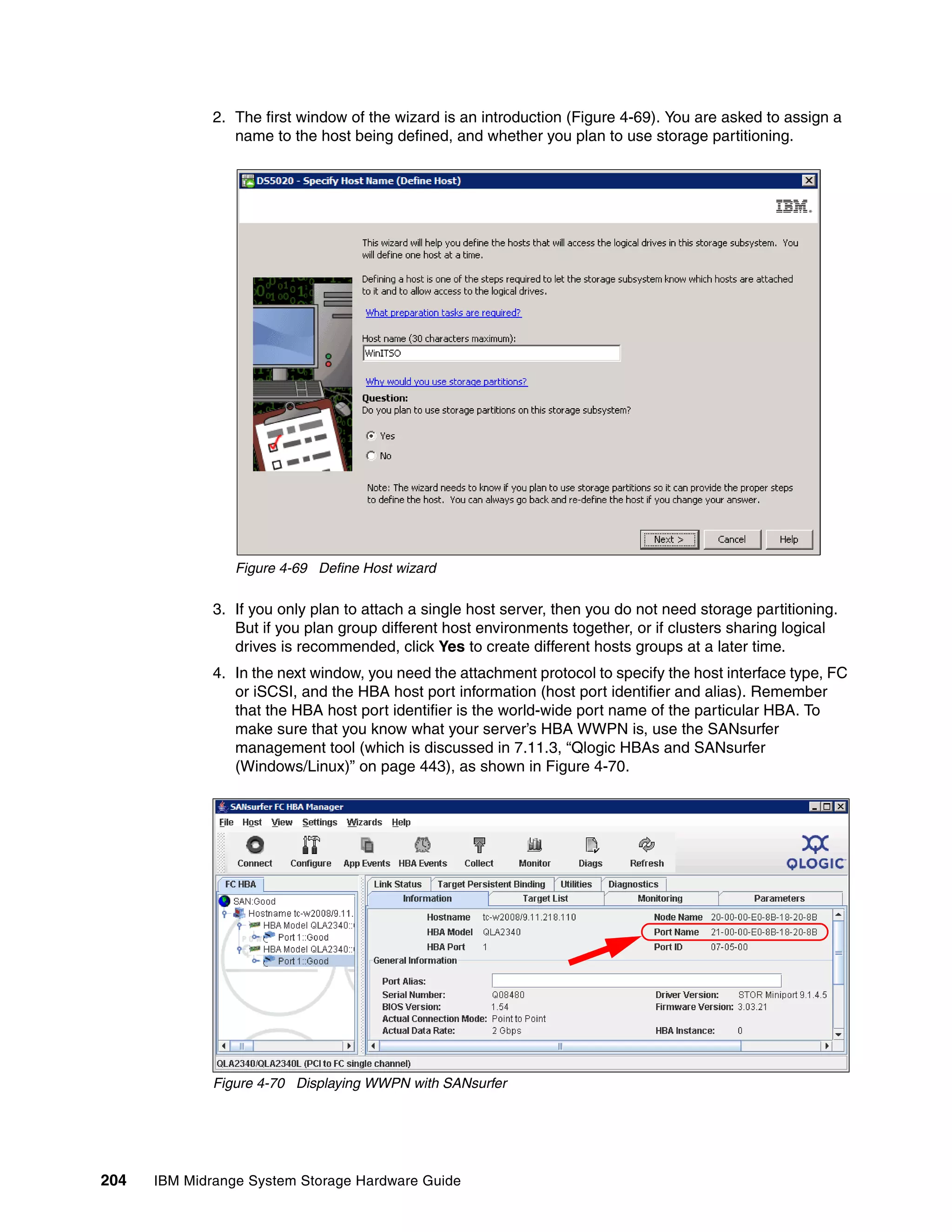 2. The first window of the wizard is an introduction (Figure 4-69). You are asked to assign a
                 name to the host being defined, and whether you plan to use storage partitioning.




                 Figure 4-69 Define Host wizard

              3. If you only plan to attach a single host server, then you do not need storage partitioning.
                 But if you plan group different host environments together, or if clusters sharing logical
                 drives is recommended, click Yes to create different hosts groups at a later time.
              4. In the next window, you need the attachment protocol to specify the host interface type, FC
                 or iSCSI, and the HBA host port information (host port identifier and alias). Remember
                 that the HBA host port identifier is the world-wide port name of the particular HBA. To
                 make sure that you know what your server’s HBA WWPN is, use the SANsurfer
                 management tool (which is discussed in 7.11.3, “Qlogic HBAs and SANsurfer
                 (Windows/Linux)” on page 443), as shown in Figure 4-70.




              Figure 4-70 Displaying WWPN with SANsurfer




204   IBM Midrange System Storage Hardware Guide
 
