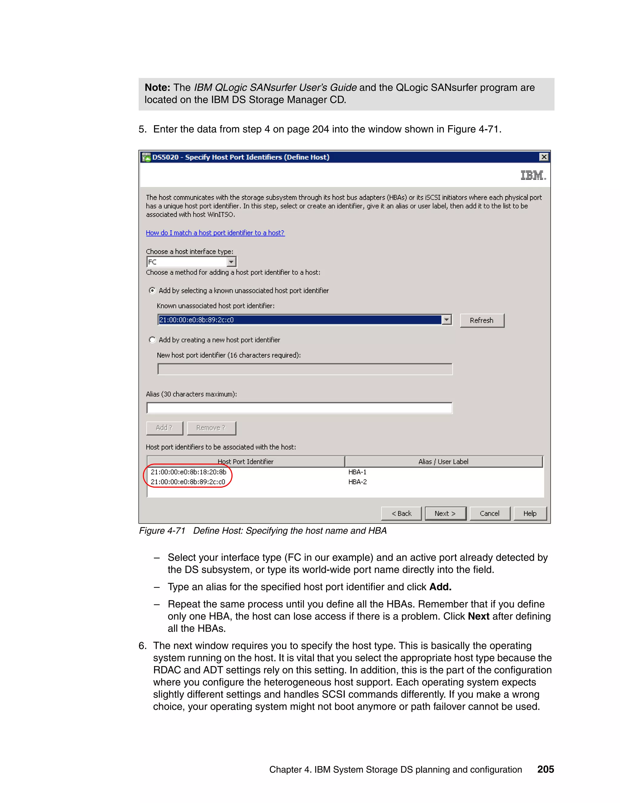 Note: The IBM QLogic SANsurfer User’s Guide and the QLogic SANsurfer program are
 located on the IBM DS Storage Manager CD.

5. Enter the data from step 4 on page 204 into the window shown in Figure 4-71.




Figure 4-71 Define Host: Specifying the host name and HBA

   – Select your interface type (FC in our example) and an active port already detected by
     the DS subsystem, or type its world-wide port name directly into the field.
   – Type an alias for the specified host port identifier and click Add.
   – Repeat the same process until you define all the HBAs. Remember that if you define
     only one HBA, the host can lose access if there is a problem. Click Next after defining
     all the HBAs.
6. The next window requires you to specify the host type. This is basically the operating
   system running on the host. It is vital that you select the appropriate host type because the
   RDAC and ADT settings rely on this setting. In addition, this is the part of the configuration
   where you configure the heterogeneous host support. Each operating system expects
   slightly different settings and handles SCSI commands differently. If you make a wrong
   choice, your operating system might not boot anymore or path failover cannot be used.




                              Chapter 4. IBM System Storage DS planning and configuration    205
 