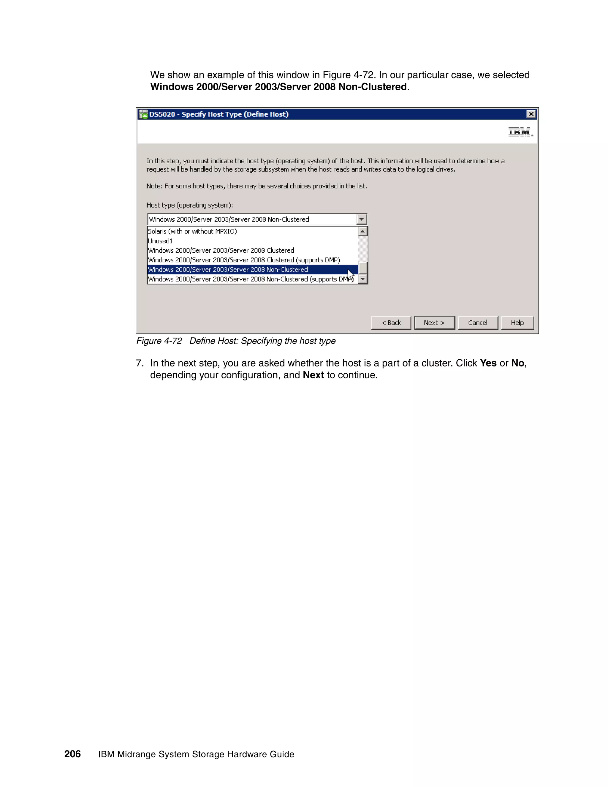 We show an example of this window in Figure 4-72. In our particular case, we selected
                 Windows 2000/Server 2003/Server 2008 Non-Clustered.




              Figure 4-72 Define Host: Specifying the host type

              7. In the next step, you are asked whether the host is a part of a cluster. Click Yes or No,
                 depending your configuration, and Next to continue.




206   IBM Midrange System Storage Hardware Guide
 