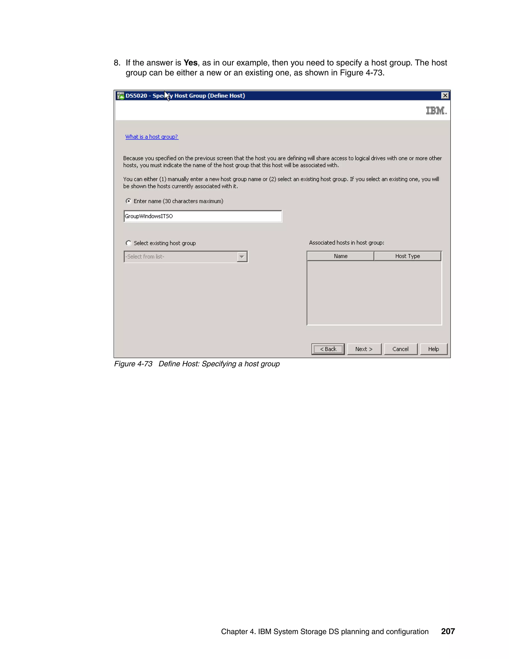 8. If the answer is Yes, as in our example, then you need to specify a host group. The host
   group can be either a new or an existing one, as shown in Figure 4-73.




Figure 4-73 Define Host: Specifying a host group




                               Chapter 4. IBM System Storage DS planning and configuration   207
 
