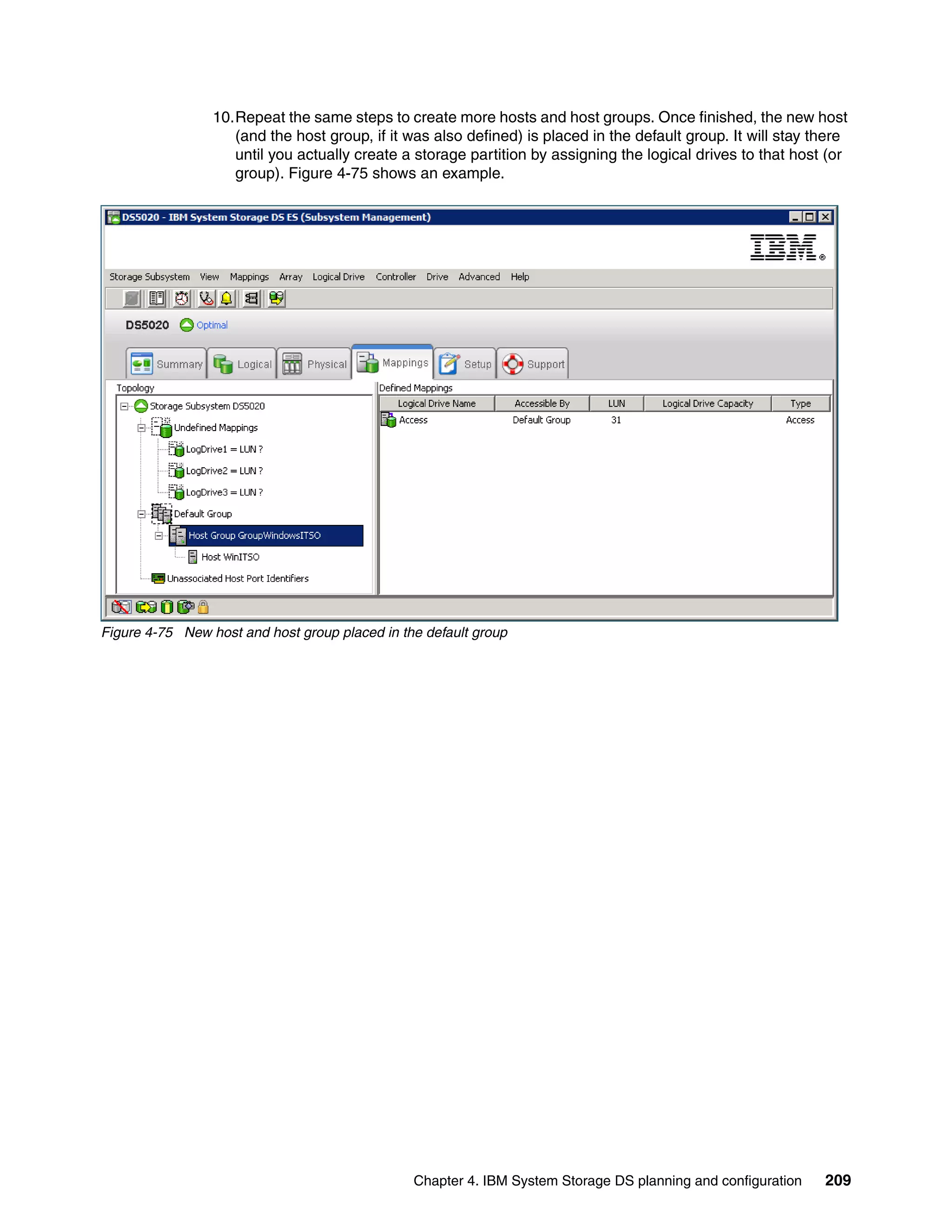 10.Repeat the same steps to create more hosts and host groups. Once finished, the new host
                    (and the host group, if it was also defined) is placed in the default group. It will stay there
                    until you actually create a storage partition by assigning the logical drives to that host (or
                    group). Figure 4-75 shows an example.




Figure 4-75 New host and host group placed in the default group




                                                Chapter 4. IBM System Storage DS planning and configuration    209
 