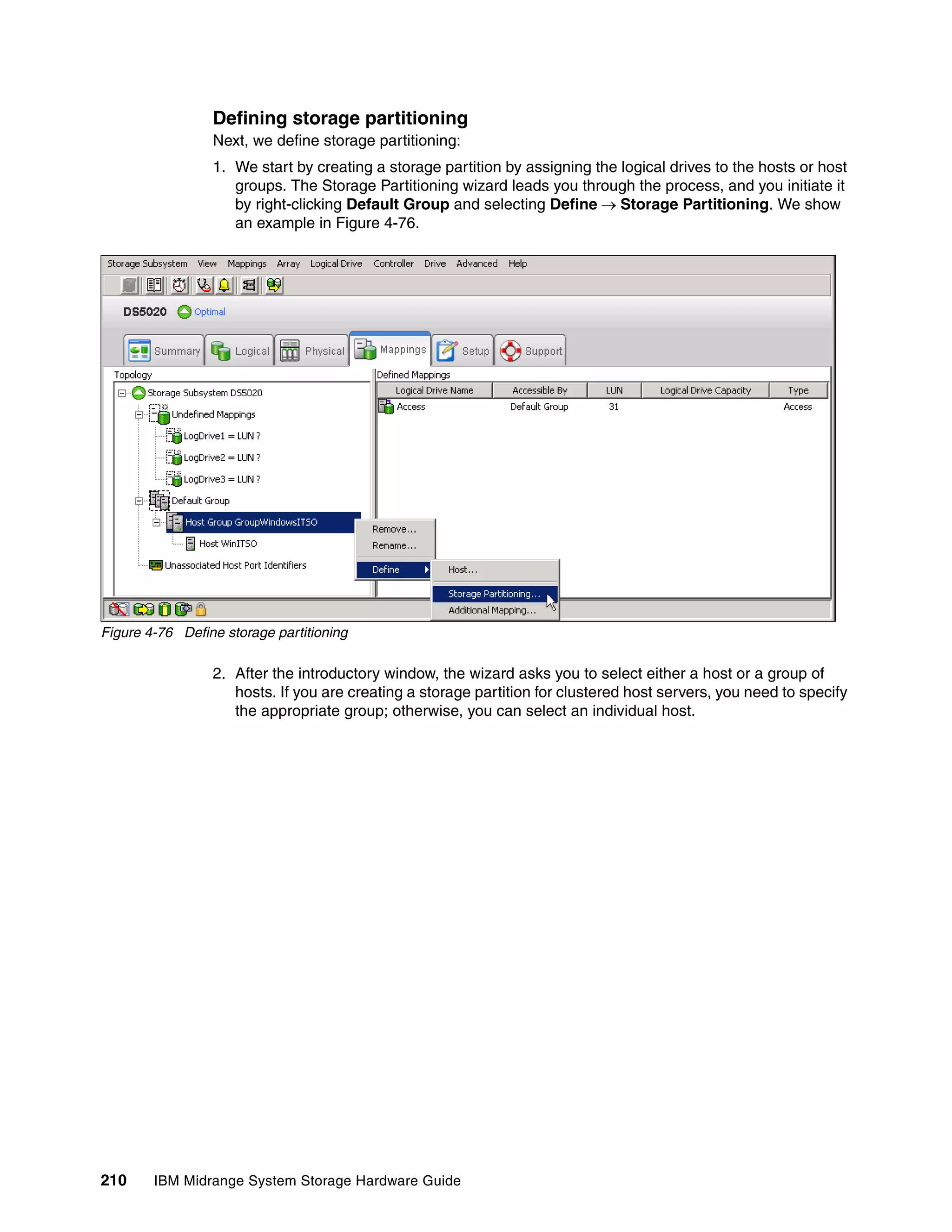 Defining storage partitioning
                 Next, we define storage partitioning:
                 1. We start by creating a storage partition by assigning the logical drives to the hosts or host
                    groups. The Storage Partitioning wizard leads you through the process, and you initiate it
                    by right-clicking Default Group and selecting Define Storage Partitioning. We show
                    an example in Figure 4-76.




Figure 4-76 Define storage partitioning

                 2. After the introductory window, the wizard asks you to select either a host or a group of
                    hosts. If you are creating a storage partition for clustered host servers, you need to specify
                    the appropriate group; otherwise, you can select an individual host.




210     IBM Midrange System Storage Hardware Guide
 