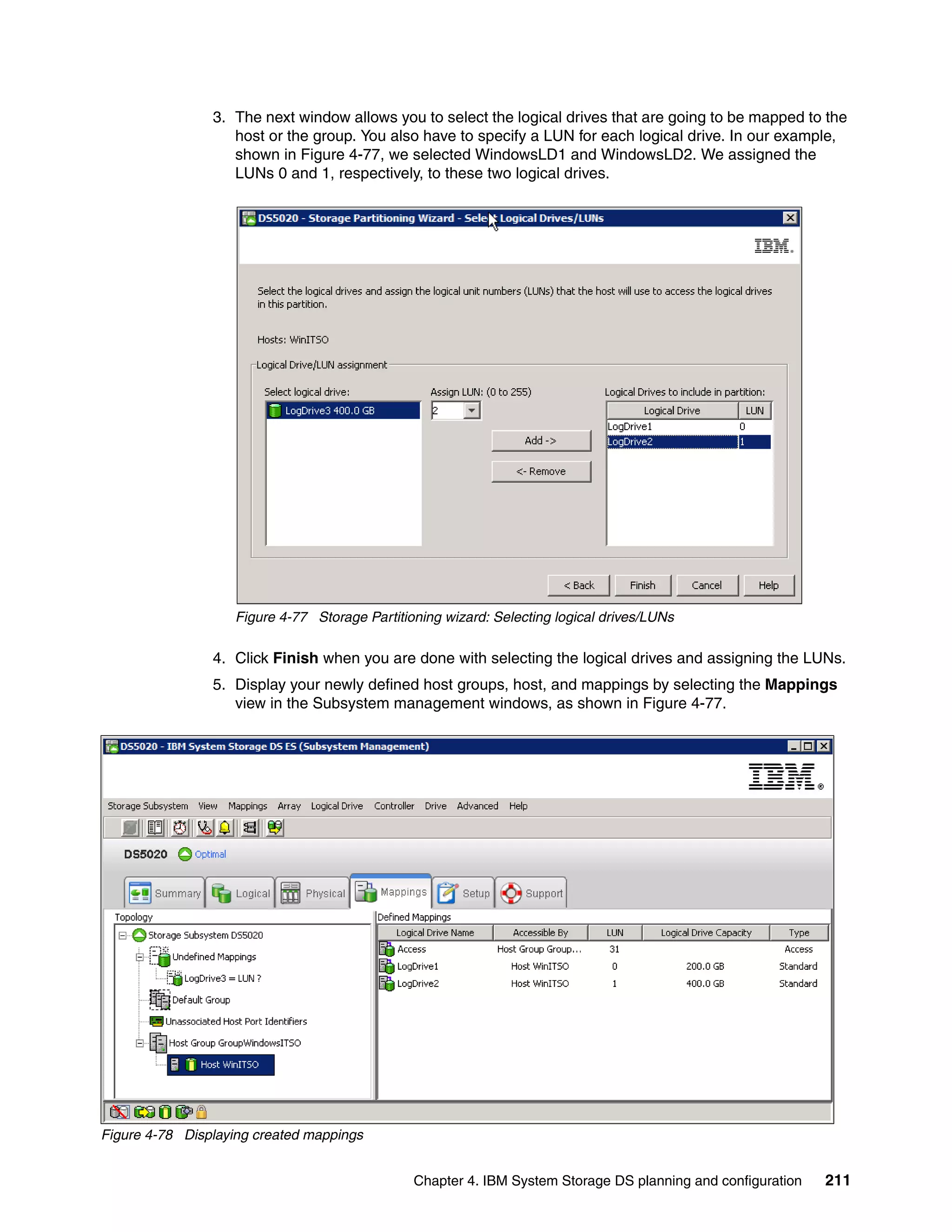 3. The next window allows you to select the logical drives that are going to be mapped to the
                   host or the group. You also have to specify a LUN for each logical drive. In our example,
                   shown in Figure 4-77, we selected WindowsLD1 and WindowsLD2. We assigned the
                   LUNs 0 and 1, respectively, to these two logical drives.




                   Figure 4-77 Storage Partitioning wizard: Selecting logical drives/LUNs

                4. Click Finish when you are done with selecting the logical drives and assigning the LUNs.
                5. Display your newly defined host groups, host, and mappings by selecting the Mappings
                   view in the Subsystem management windows, as shown in Figure 4-77.




Figure 4-78 Displaying created mappings


                                               Chapter 4. IBM System Storage DS planning and configuration   211
 