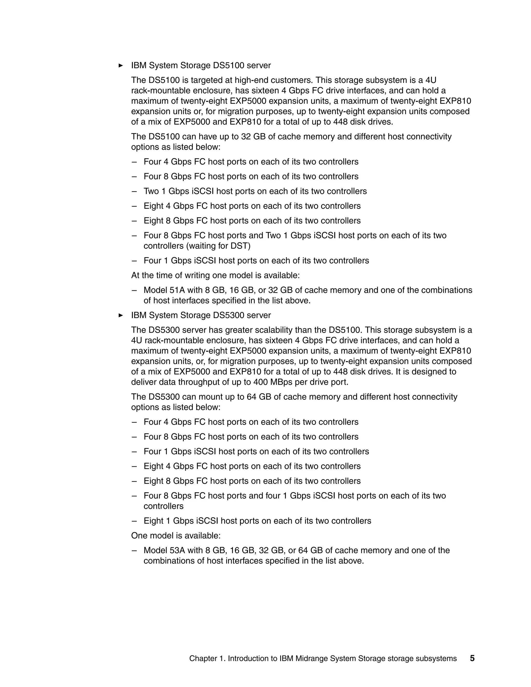 IBM System Storage DS5100 server
The DS5100 is targeted at high-end customers. This storage subsystem is a 4U
rack-mountable enclosure, has sixteen 4 Gbps FC drive interfaces, and can hold a
maximum of twenty-eight EXP5000 expansion units, a maximum of twenty-eight EXP810
expansion units or, for migration purposes, up to twenty-eight expansion units composed
of a mix of EXP5000 and EXP810 for a total of up to 448 disk drives.
The DS5100 can have up to 32 GB of cache memory and different host connectivity
options as listed below:
– Four 4 Gbps FC host ports on each of its two controllers
– Four 8 Gbps FC host ports on each of its two controllers
– Two 1 Gbps iSCSI host ports on each of its two controllers
– Eight 4 Gbps FC host ports on each of its two controllers
– Eight 8 Gbps FC host ports on each of its two controllers
– Four 8 Gbps FC host ports and Two 1 Gbps iSCSI host ports on each of its two
  controllers (waiting for DST)
– Four 1 Gbps iSCSI host ports on each of its two controllers
At the time of writing one model is available:
– Model 51A with 8 GB, 16 GB, or 32 GB of cache memory and one of the combinations
  of host interfaces specified in the list above.
IBM System Storage DS5300 server
The DS5300 server has greater scalability than the DS5100. This storage subsystem is a
4U rack-mountable enclosure, has sixteen 4 Gbps FC drive interfaces, and can hold a
maximum of twenty-eight EXP5000 expansion units, a maximum of twenty-eight EXP810
expansion units, or, for migration purposes, up to twenty-eight expansion units composed
of a mix of EXP5000 and EXP810 for a total of up to 448 disk drives. It is designed to
deliver data throughput of up to 400 MBps per drive port.
The DS5300 can mount up to 64 GB of cache memory and different host connectivity
options as listed below:
– Four 4 Gbps FC host ports on each of its two controllers
– Four 8 Gbps FC host ports on each of its two controllers
– Four 1 Gbps iSCSI host ports on each of its two controllers
– Eight 4 Gbps FC host ports on each of its two controllers
– Eight 8 Gbps FC host ports on each of its two controllers
– Four 8 Gbps FC host ports and four 1 Gbps iSCSI host ports on each of its two
  controllers
– Eight 1 Gbps iSCSI host ports on each of its two controllers
One model is available:
– Model 53A with 8 GB, 16 GB, 32 GB, or 64 GB of cache memory and one of the
  combinations of host interfaces specified in the list above.




               Chapter 1. Introduction to IBM Midrange System Storage storage subsystems   5
 