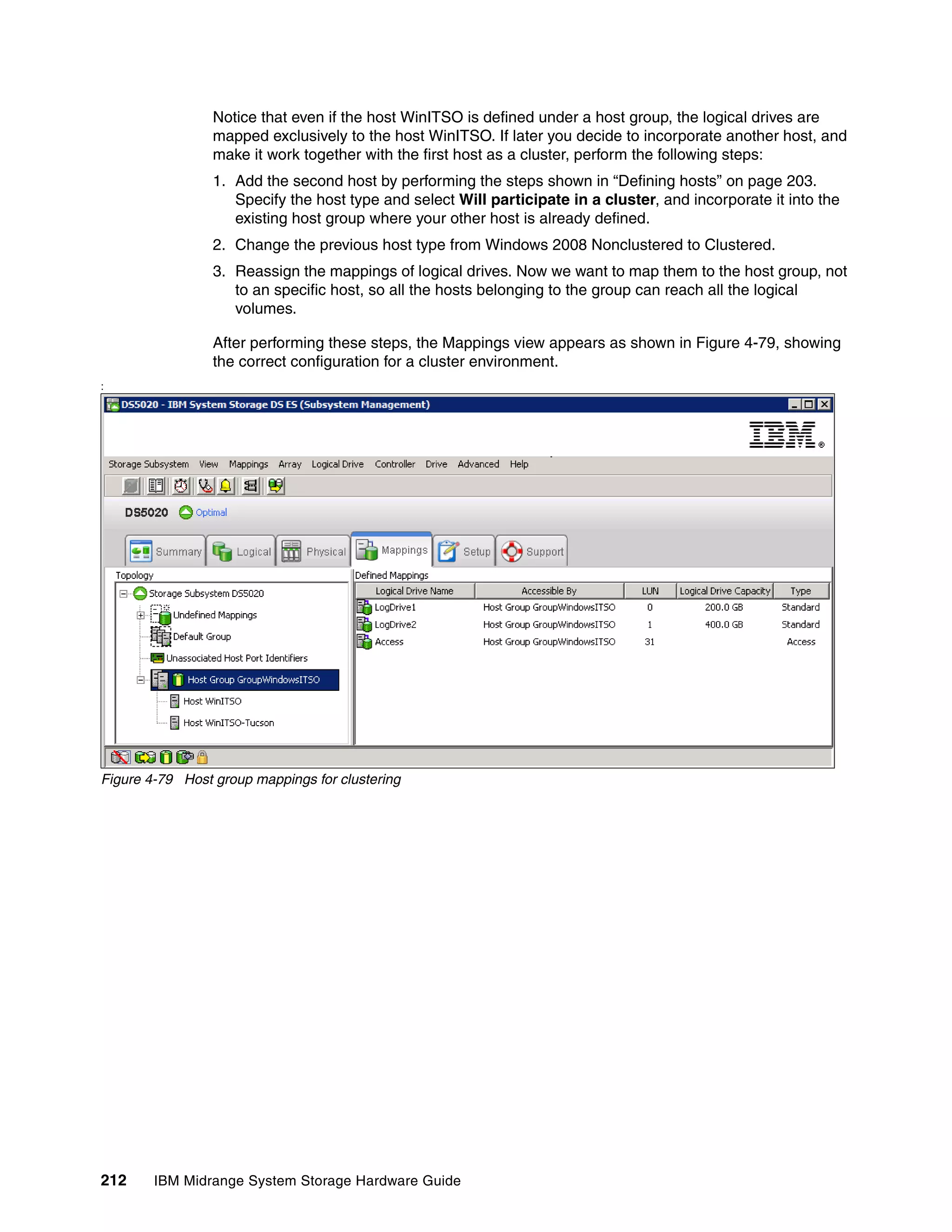 Notice that even if the host WinITSO is defined under a host group, the logical drives are
                 mapped exclusively to the host WinITSO. If later you decide to incorporate another host, and
                 make it work together with the first host as a cluster, perform the following steps:
                 1. Add the second host by performing the steps shown in “Defining hosts” on page 203.
                    Specify the host type and select Will participate in a cluster, and incorporate it into the
                    existing host group where your other host is already defined.
                 2. Change the previous host type from Windows 2008 Nonclustered to Clustered.
                 3. Reassign the mappings of logical drives. Now we want to map them to the host group, not
                    to an specific host, so all the hosts belonging to the group can reach all the logical
                    volumes.

                 After performing these steps, the Mappings view appears as shown in Figure 4-79, showing
                 the correct configuration for a cluster environment.
:




Figure 4-79 Host group mappings for clustering




212     IBM Midrange System Storage Hardware Guide
 