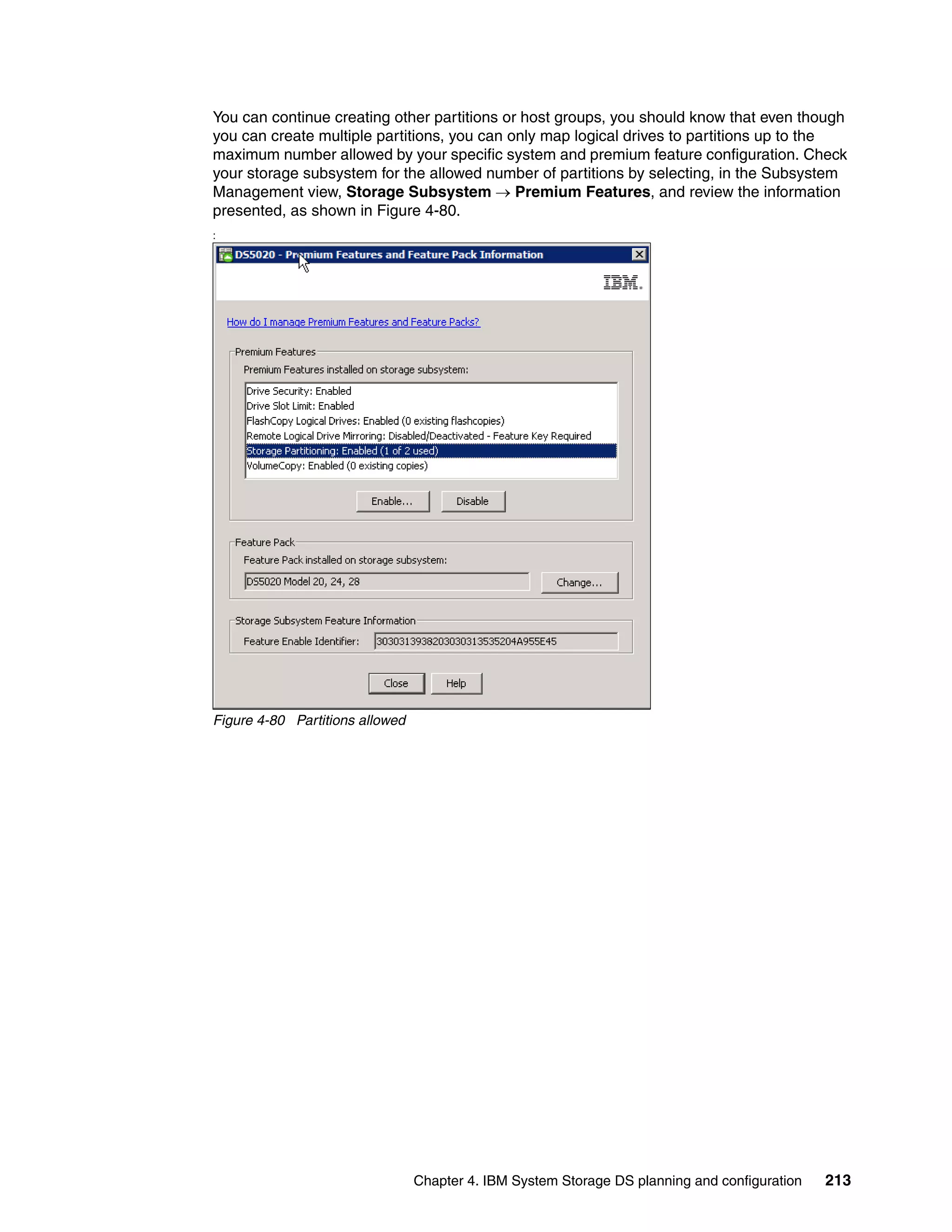 You can continue creating other partitions or host groups, you should know that even though
you can create multiple partitions, you can only map logical drives to partitions up to the
maximum number allowed by your specific system and premium feature configuration. Check
your storage subsystem for the allowed number of partitions by selecting, in the Subsystem
Management view, Storage Subsystem  Premium Features, and review the information
presented, as shown in Figure 4-80.
:




Figure 4-80 Partitions allowed




                                 Chapter 4. IBM System Storage DS planning and configuration   213
 