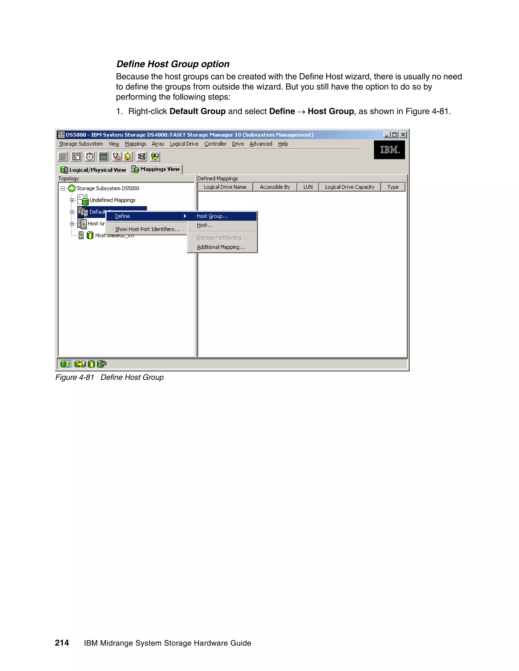 Define Host Group option
                Because the host groups can be created with the Define Host wizard, there is usually no need
                to define the groups from outside the wizard. But you still have the option to do so by
                performing the following steps:
                1. Right-click Default Group and select Define Host Group, as shown in Figure 4-81.




Figure 4-81 Define Host Group




214    IBM Midrange System Storage Hardware Guide
 