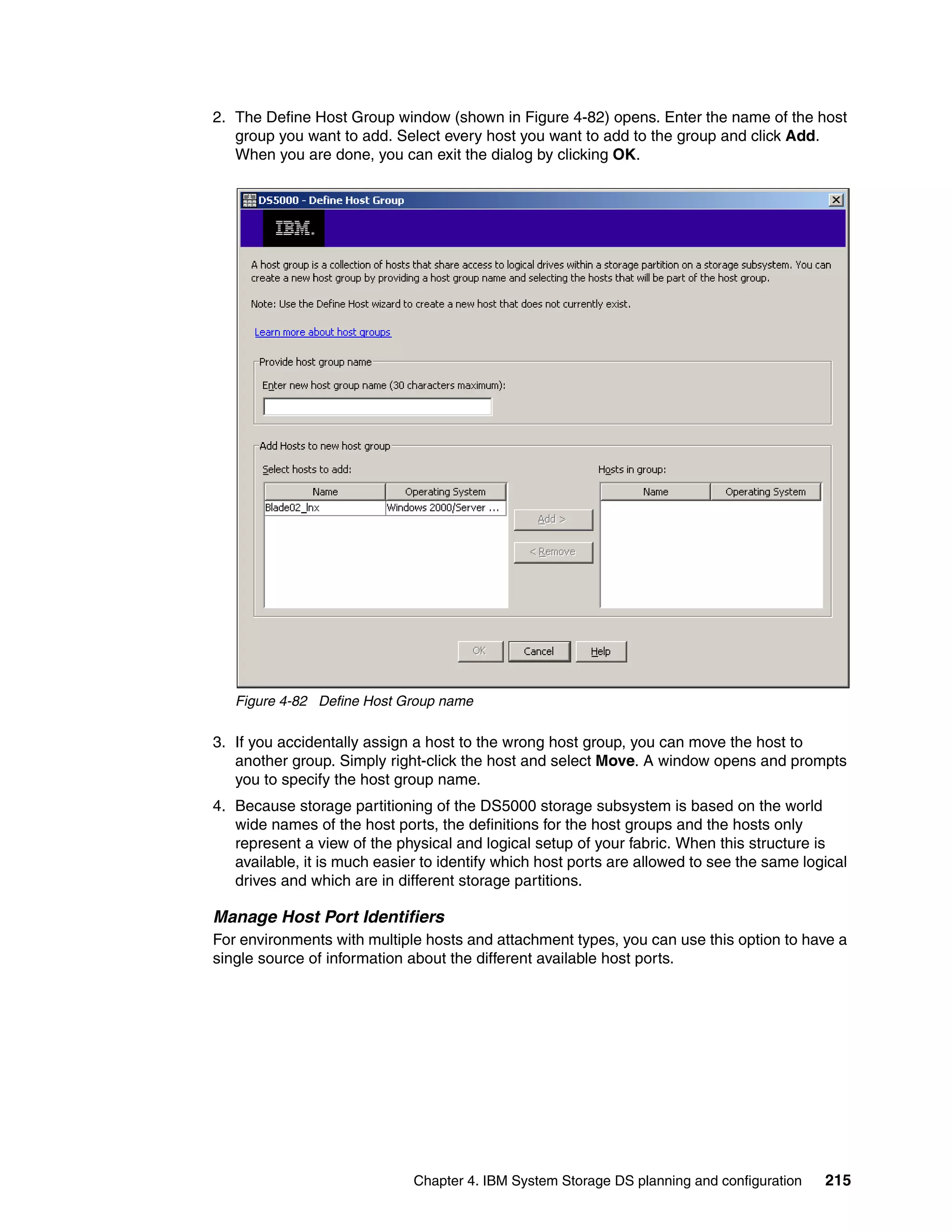 2. The Define Host Group window (shown in Figure 4-82) opens. Enter the name of the host
   group you want to add. Select every host you want to add to the group and click Add.
   When you are done, you can exit the dialog by clicking OK.




   Figure 4-82 Define Host Group name

3. If you accidentally assign a host to the wrong host group, you can move the host to
   another group. Simply right-click the host and select Move. A window opens and prompts
   you to specify the host group name.
4. Because storage partitioning of the DS5000 storage subsystem is based on the world
   wide names of the host ports, the definitions for the host groups and the hosts only
   represent a view of the physical and logical setup of your fabric. When this structure is
   available, it is much easier to identify which host ports are allowed to see the same logical
   drives and which are in different storage partitions.

Manage Host Port Identifiers
For environments with multiple hosts and attachment types, you can use this option to have a
single source of information about the different available host ports.




                              Chapter 4. IBM System Storage DS planning and configuration   215
 