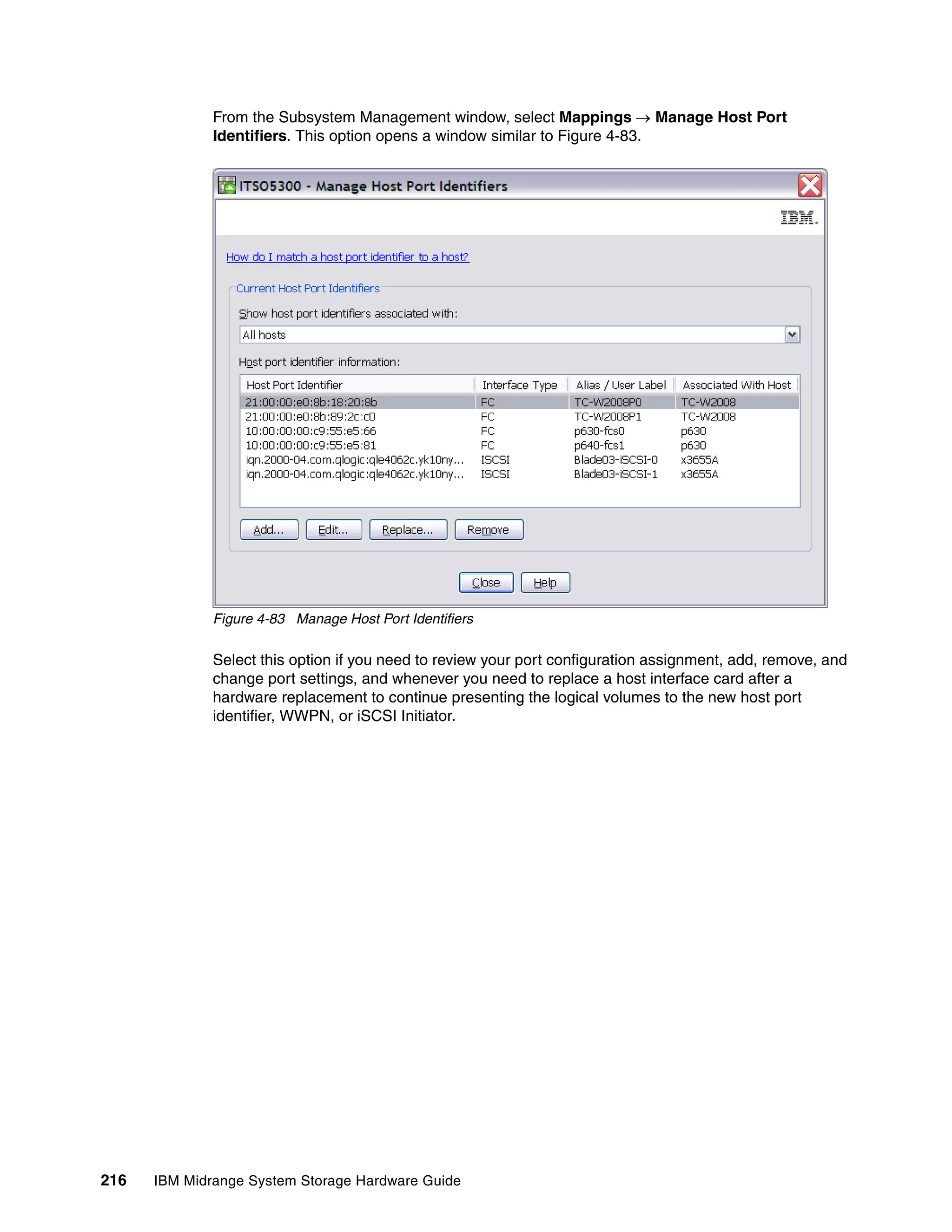 From the Subsystem Management window, select Mappings  Manage Host Port
              Identifiers. This option opens a window similar to Figure 4-83.




              Figure 4-83 Manage Host Port Identifiers

              Select this option if you need to review your port configuration assignment, add, remove, and
              change port settings, and whenever you need to replace a host interface card after a
              hardware replacement to continue presenting the logical volumes to the new host port
              identifier, WWPN, or iSCSI Initiator.




216   IBM Midrange System Storage Hardware Guide
 