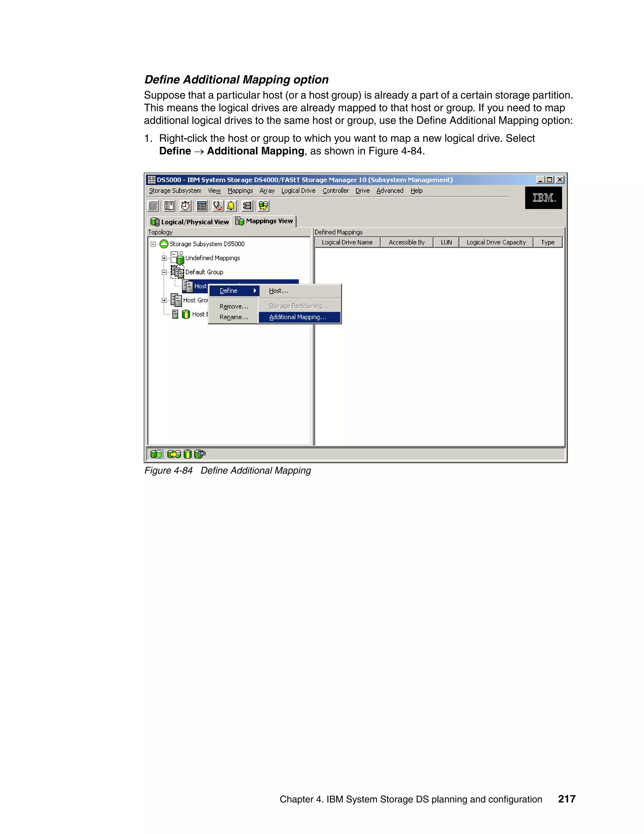 Define Additional Mapping option
Suppose that a particular host (or a host group) is already a part of a certain storage partition.
This means the logical drives are already mapped to that host or group. If you need to map
additional logical drives to the same host or group, use the Define Additional Mapping option:
1. Right-click the host or group to which you want to map a new logical drive. Select
   Define Additional Mapping, as shown in Figure 4-84.




Figure 4-84 Define Additional Mapping




                               Chapter 4. IBM System Storage DS planning and configuration    217
 