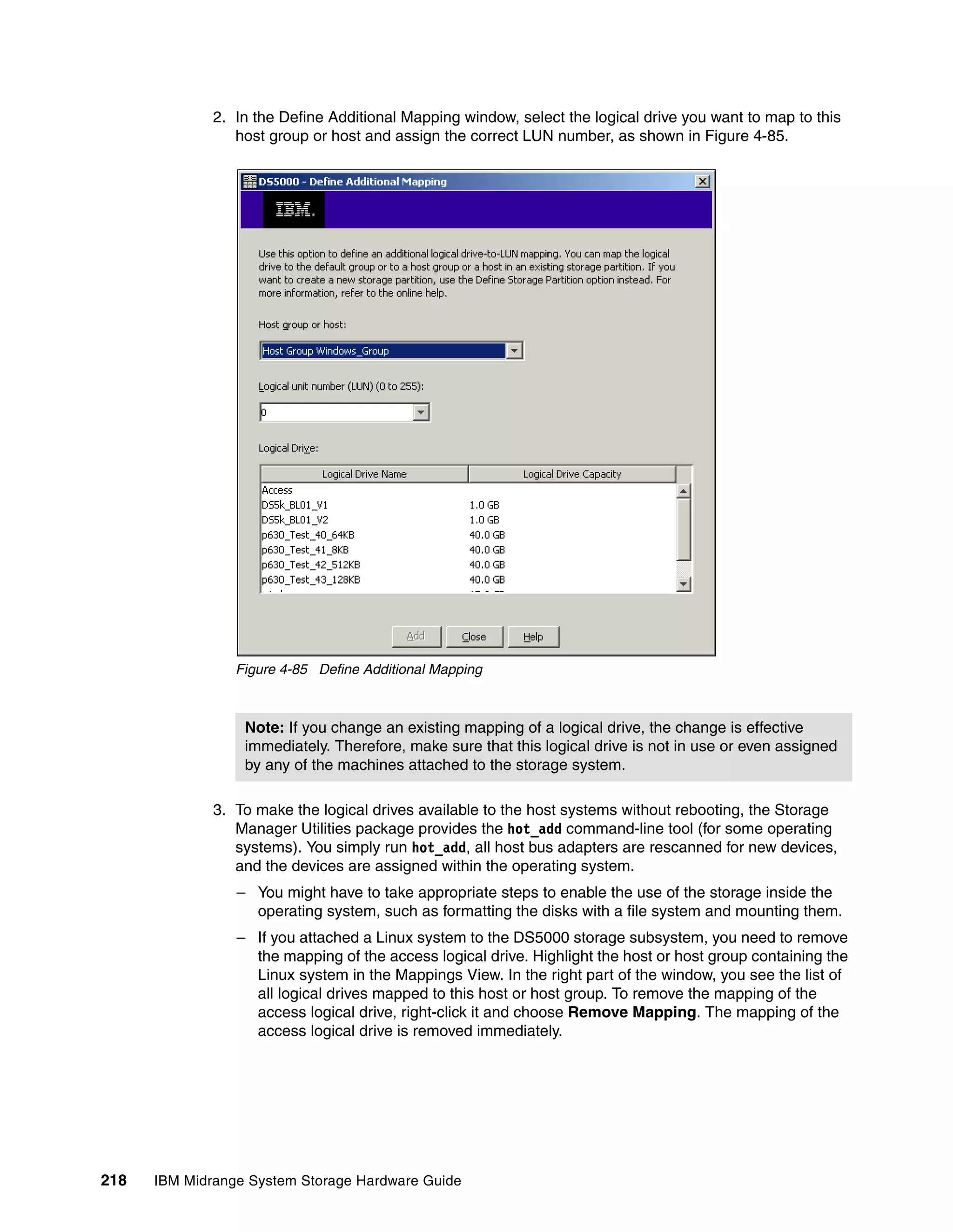 2. In the Define Additional Mapping window, select the logical drive you want to map to this
                 host group or host and assign the correct LUN number, as shown in Figure 4-85.




                 Figure 4-85 Define Additional Mapping



                  Note: If you change an existing mapping of a logical drive, the change is effective
                  immediately. Therefore, make sure that this logical drive is not in use or even assigned
                  by any of the machines attached to the storage system.

              3. To make the logical drives available to the host systems without rebooting, the Storage
                 Manager Utilities package provides the hot_add command-line tool (for some operating
                 systems). You simply run hot_add, all host bus adapters are rescanned for new devices,
                 and the devices are assigned within the operating system.
                 – You might have to take appropriate steps to enable the use of the storage inside the
                   operating system, such as formatting the disks with a file system and mounting them.
                 – If you attached a Linux system to the DS5000 storage subsystem, you need to remove
                   the mapping of the access logical drive. Highlight the host or host group containing the
                   Linux system in the Mappings View. In the right part of the window, you see the list of
                   all logical drives mapped to this host or host group. To remove the mapping of the
                   access logical drive, right-click it and choose Remove Mapping. The mapping of the
                   access logical drive is removed immediately.




218   IBM Midrange System Storage Hardware Guide
 