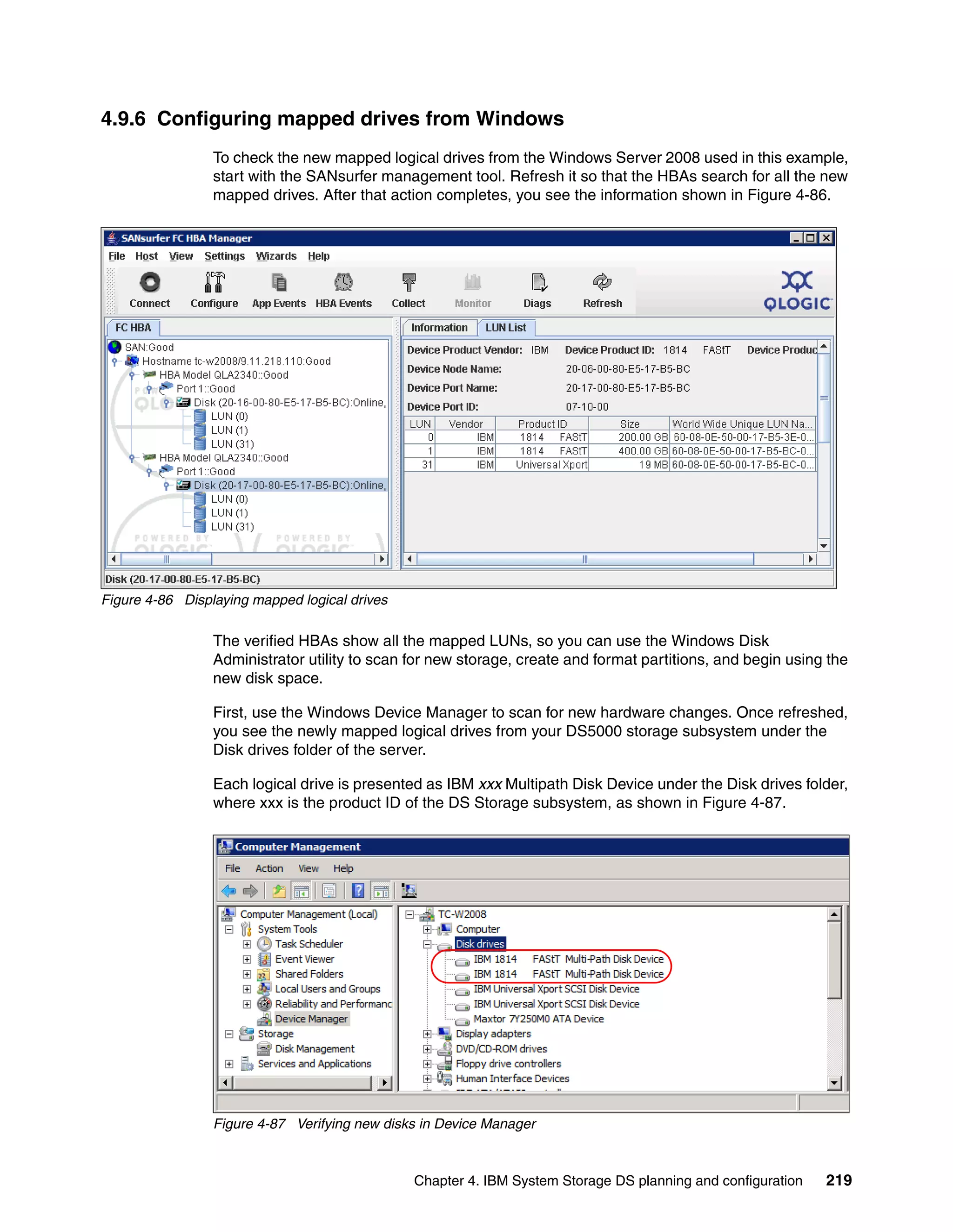 4.9.6 Configuring mapped drives from Windows
                 To check the new mapped logical drives from the Windows Server 2008 used in this example,
                 start with the SANsurfer management tool. Refresh it so that the HBAs search for all the new
                 mapped drives. After that action completes, you see the information shown in Figure 4-86.




Figure 4-86 Displaying mapped logical drives

                 The verified HBAs show all the mapped LUNs, so you can use the Windows Disk
                 Administrator utility to scan for new storage, create and format partitions, and begin using the
                 new disk space.

                 First, use the Windows Device Manager to scan for new hardware changes. Once refreshed,
                 you see the newly mapped logical drives from your DS5000 storage subsystem under the
                 Disk drives folder of the server.

                 Each logical drive is presented as IBM xxx Multipath Disk Device under the Disk drives folder,
                 where xxx is the product ID of the DS Storage subsystem, as shown in Figure 4-87.




                 Figure 4-87 Verifying new disks in Device Manager



                                               Chapter 4. IBM System Storage DS planning and configuration   219
 
