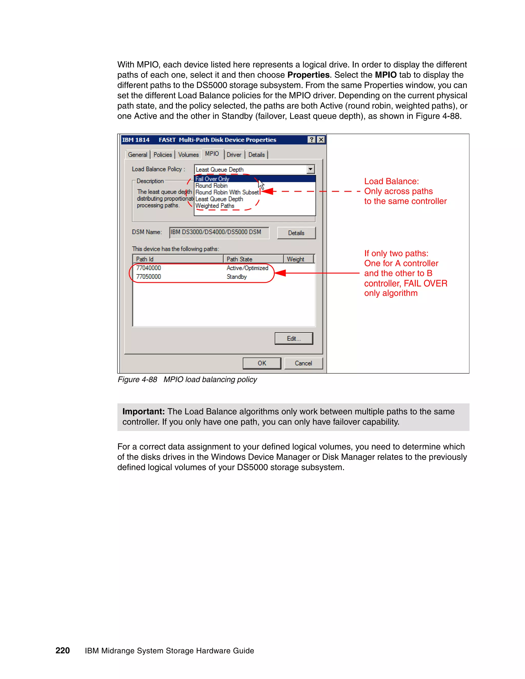 With MPIO, each device listed here represents a logical drive. In order to display the different
              paths of each one, select it and then choose Properties. Select the MPIO tab to display the
              different paths to the DS5000 storage subsystem. From the same Properties window, you can
              set the different Load Balance policies for the MPIO driver. Depending on the current physical
              path state, and the policy selected, the paths are both Active (round robin, weighted paths), or
              one Active and the other in Standby (failover, Least queue depth), as shown in Figure 4-88.




                                                                                 Load Balance:
                                                                                 Only across paths
                                                                                 to the same controller




                                                                                 If only two paths:
                                                                                 One for A controller
                                                                                 and the other to B
                                                                                 controller, FAIL OVER
                                                                                 only algorithm




              Figure 4-88 MPIO load balancing policy



               Important: The Load Balance algorithms only work between multiple paths to the same
               controller. If you only have one path, you can only have failover capability.

              For a correct data assignment to your defined logical volumes, you need to determine which
              of the disks drives in the Windows Device Manager or Disk Manager relates to the previously
              defined logical volumes of your DS5000 storage subsystem.




220   IBM Midrange System Storage Hardware Guide
 