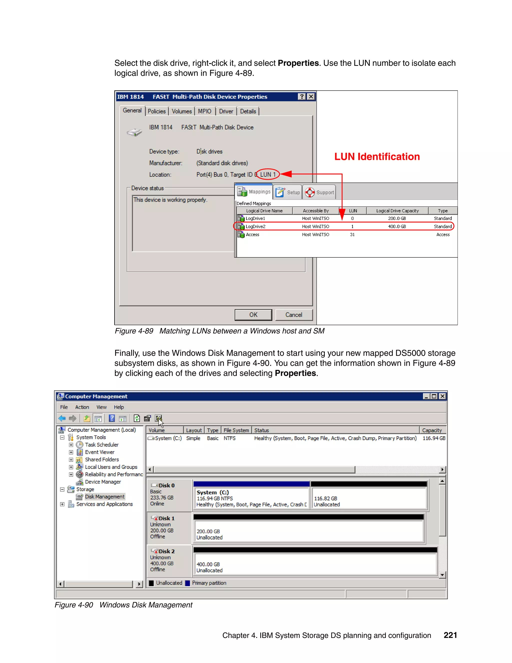 Select the disk drive, right-click it, and select Properties. Use the LUN number to isolate each
               logical drive, as shown in Figure 4-89.




                                                                            LUN Identification




               Figure 4-89 Matching LUNs between a Windows host and SM

               Finally, use the Windows Disk Management to start using your new mapped DS5000 storage
               subsystem disks, as shown in Figure 4-90. You can get the information shown in Figure 4-89
               by clicking each of the drives and selecting Properties.




Figure 4-90 Windows Disk Management



                                             Chapter 4. IBM System Storage DS planning and configuration   221
 