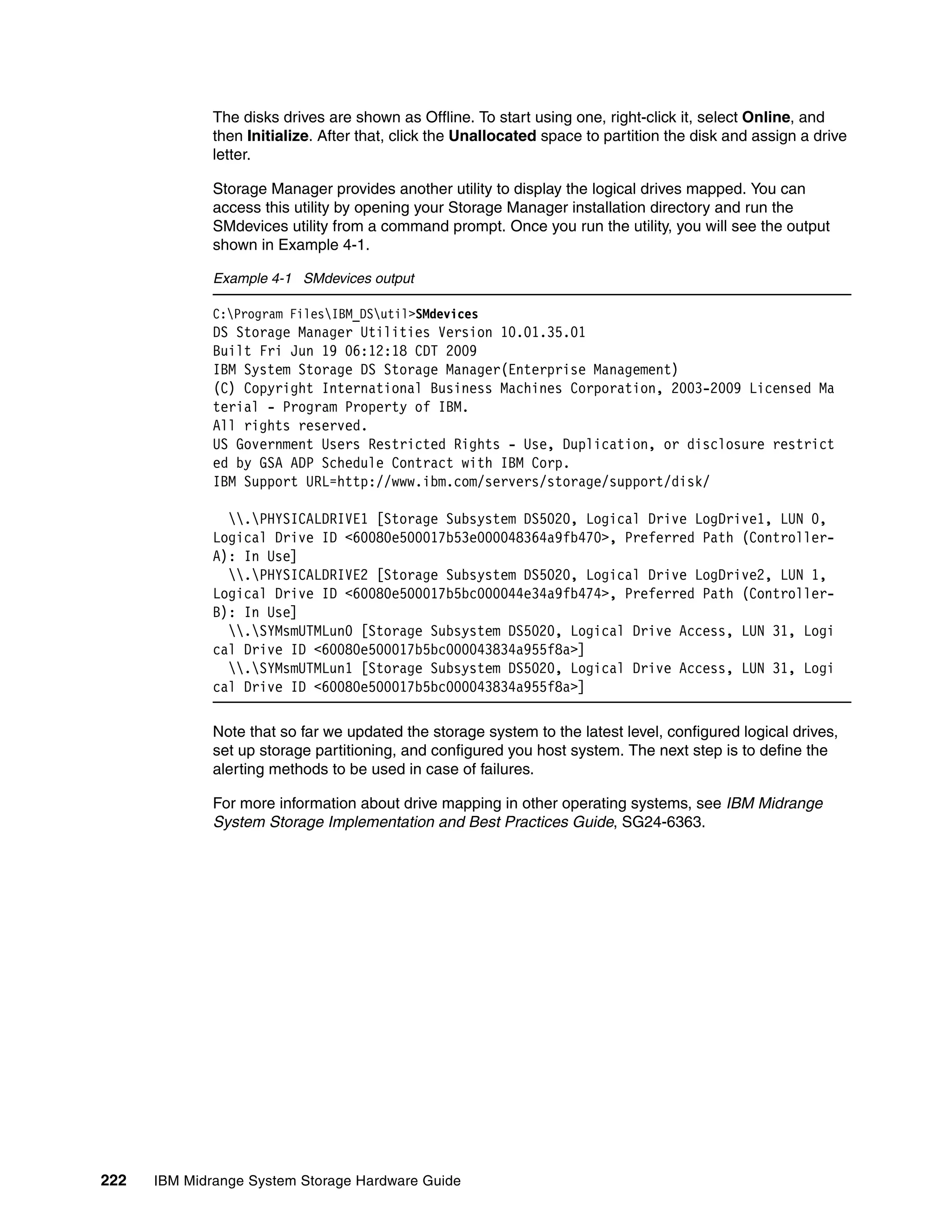 The disks drives are shown as Offline. To start using one, right-click it, select Online, and
              then Initialize. After that, click the Unallocated space to partition the disk and assign a drive
              letter.

              Storage Manager provides another utility to display the logical drives mapped. You can
              access this utility by opening your Storage Manager installation directory and run the
              SMdevices utility from a command prompt. Once you run the utility, you will see the output
              shown in Example 4-1.

              Example 4-1 SMdevices output

              C:Program FilesIBM_DSutil>SMdevices
              DS Storage Manager Utilities Version 10.01.35.01
              Built Fri Jun 19 06:12:18 CDT 2009
              IBM System Storage DS Storage Manager(Enterprise Management)
              (C) Copyright International Business Machines Corporation, 2003-2009 Licensed Ma
              terial - Program Property of IBM.
              All rights reserved.
              US Government Users Restricted Rights - Use, Duplication, or disclosure restrict
              ed by GSA ADP Schedule Contract with IBM Corp.
              IBM Support URL=http://www.ibm.com/servers/storage/support/disk/

                .PHYSICALDRIVE1 [Storage Subsystem DS5020, Logical Drive LogDrive1, LUN 0,
              Logical Drive ID <60080e500017b53e000048364a9fb470>, Preferred Path (Controller-
              A): In Use]
                .PHYSICALDRIVE2 [Storage Subsystem DS5020, Logical Drive LogDrive2, LUN 1,
              Logical Drive ID <60080e500017b5bc000044e34a9fb474>, Preferred Path (Controller-
              B): In Use]
                .SYMsmUTMLun0 [Storage Subsystem DS5020, Logical Drive Access, LUN 31, Logi
              cal Drive ID <60080e500017b5bc000043834a955f8a>]
                .SYMsmUTMLun1 [Storage Subsystem DS5020, Logical Drive Access, LUN 31, Logi
              cal Drive ID <60080e500017b5bc000043834a955f8a>]

              Note that so far we updated the storage system to the latest level, configured logical drives,
              set up storage partitioning, and configured you host system. The next step is to define the
              alerting methods to be used in case of failures.

              For more information about drive mapping in other operating systems, see IBM Midrange
              System Storage Implementation and Best Practices Guide, SG24-6363.




222   IBM Midrange System Storage Hardware Guide
 