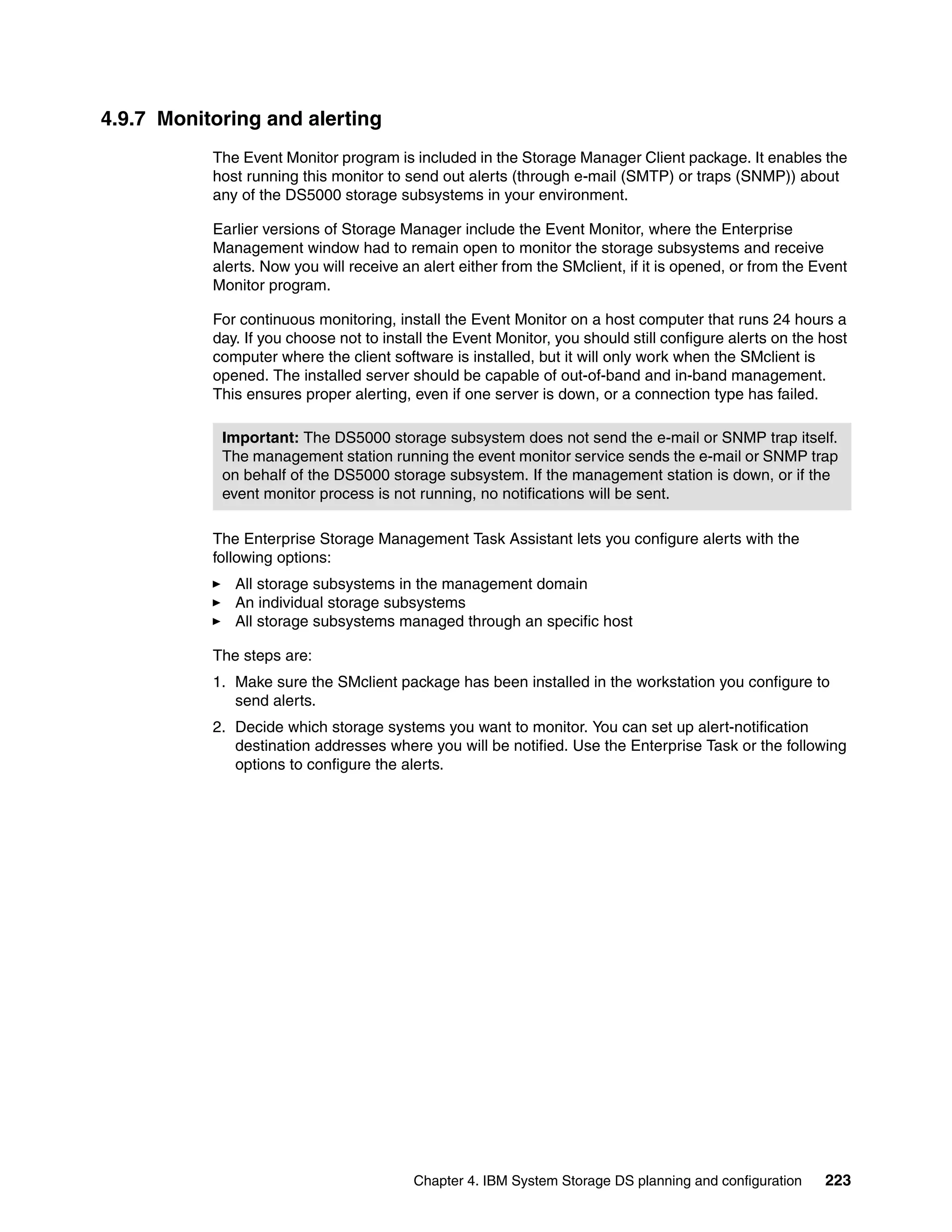 4.9.7 Monitoring and alerting
           The Event Monitor program is included in the Storage Manager Client package. It enables the
           host running this monitor to send out alerts (through e-mail (SMTP) or traps (SNMP)) about
           any of the DS5000 storage subsystems in your environment.

           Earlier versions of Storage Manager include the Event Monitor, where the Enterprise
           Management window had to remain open to monitor the storage subsystems and receive
           alerts. Now you will receive an alert either from the SMclient, if it is opened, or from the Event
           Monitor program.

           For continuous monitoring, install the Event Monitor on a host computer that runs 24 hours a
           day. If you choose not to install the Event Monitor, you should still configure alerts on the host
           computer where the client software is installed, but it will only work when the SMclient is
           opened. The installed server should be capable of out-of-band and in-band management.
           This ensures proper alerting, even if one server is down, or a connection type has failed.

            Important: The DS5000 storage subsystem does not send the e-mail or SNMP trap itself.
            The management station running the event monitor service sends the e-mail or SNMP trap
            on behalf of the DS5000 storage subsystem. If the management station is down, or if the
            event monitor process is not running, no notifications will be sent.

           The Enterprise Storage Management Task Assistant lets you configure alerts with the
           following options:
              All storage subsystems in the management domain
              An individual storage subsystems
              All storage subsystems managed through an specific host

           The steps are:
           1. Make sure the SMclient package has been installed in the workstation you configure to
              send alerts.
           2. Decide which storage systems you want to monitor. You can set up alert-notification
              destination addresses where you will be notified. Use the Enterprise Task or the following
              options to configure the alerts.




                                          Chapter 4. IBM System Storage DS planning and configuration    223
 