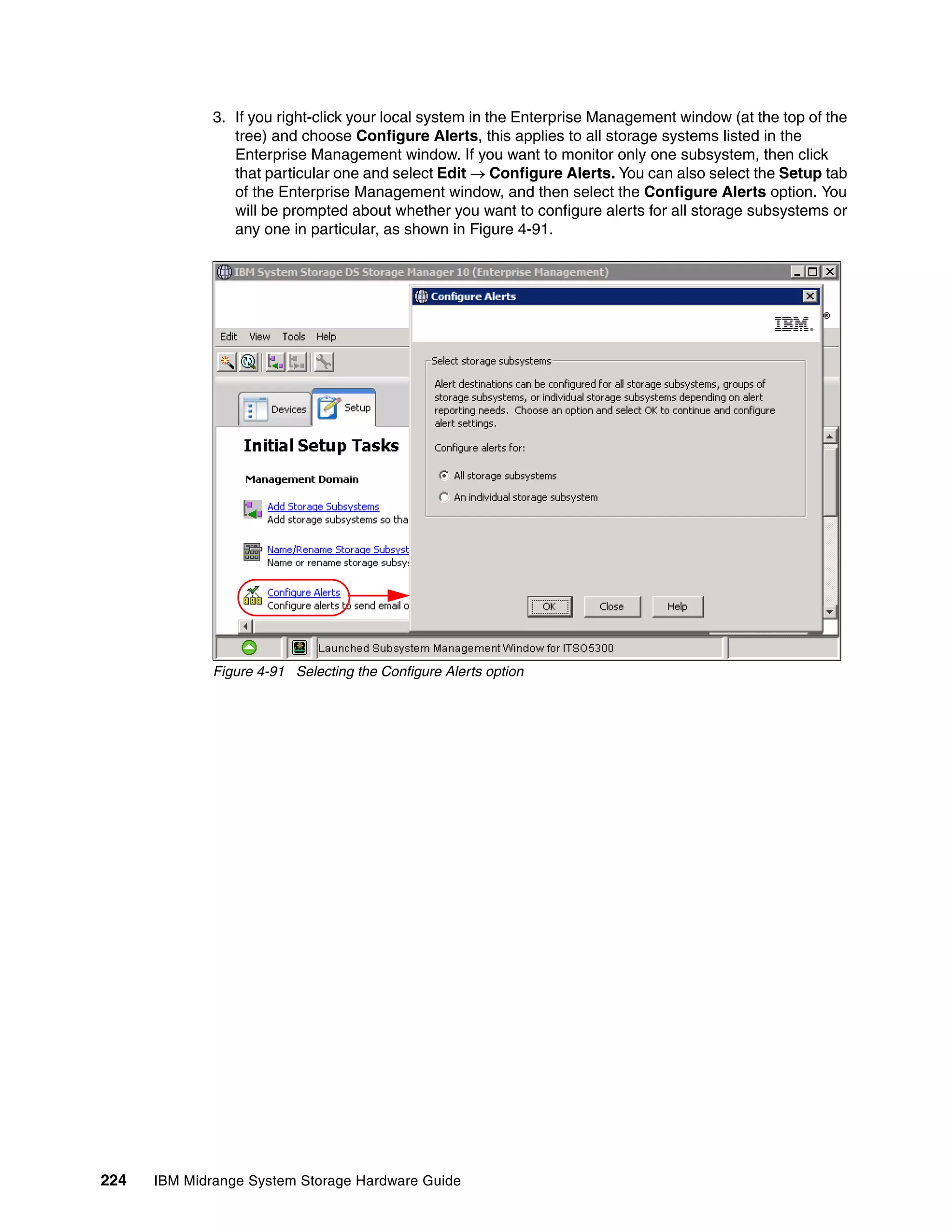 3. If you right-click your local system in the Enterprise Management window (at the top of the
                 tree) and choose Configure Alerts, this applies to all storage systems listed in the
                 Enterprise Management window. If you want to monitor only one subsystem, then click
                 that particular one and select Edit  Configure Alerts. You can also select the Setup tab
                 of the Enterprise Management window, and then select the Configure Alerts option. You
                 will be prompted about whether you want to configure alerts for all storage subsystems or
                 any one in particular, as shown in Figure 4-91.




              Figure 4-91 Selecting the Configure Alerts option




224   IBM Midrange System Storage Hardware Guide
 