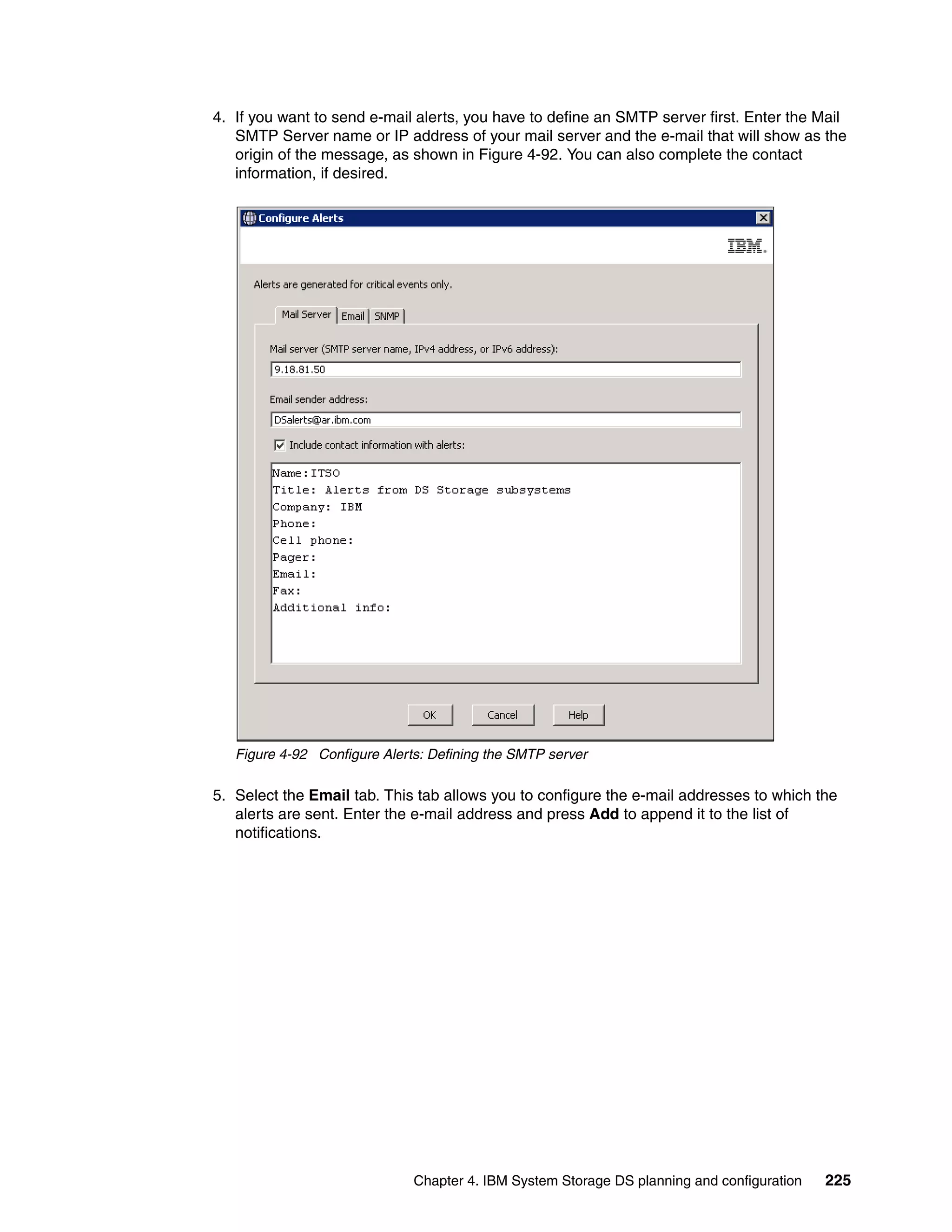 4. If you want to send e-mail alerts, you have to define an SMTP server first. Enter the Mail
   SMTP Server name or IP address of your mail server and the e-mail that will show as the
   origin of the message, as shown in Figure 4-92. You can also complete the contact
   information, if desired.




   Figure 4-92 Configure Alerts: Defining the SMTP server

5. Select the Email tab. This tab allows you to configure the e-mail addresses to which the
   alerts are sent. Enter the e-mail address and press Add to append it to the list of
   notifications.




                              Chapter 4. IBM System Storage DS planning and configuration   225
 