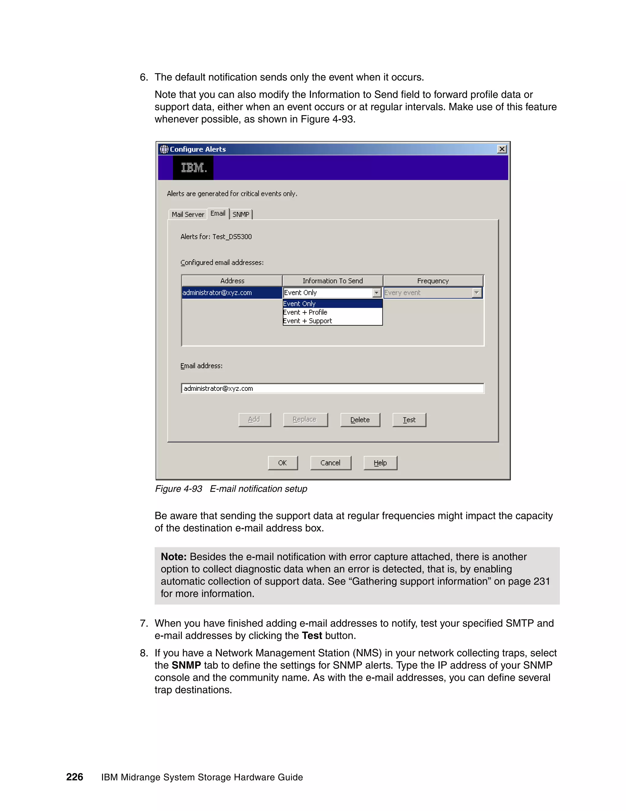 6. The default notification sends only the event when it occurs.
                 Note that you can also modify the Information to Send field to forward profile data or
                 support data, either when an event occurs or at regular intervals. Make use of this feature
                 whenever possible, as shown in Figure 4-93.




                 Figure 4-93 E-mail notification setup

                 Be aware that sending the support data at regular frequencies might impact the capacity
                 of the destination e-mail address box.

                  Note: Besides the e-mail notification with error capture attached, there is another
                  option to collect diagnostic data when an error is detected, that is, by enabling
                  automatic collection of support data. See “Gathering support information” on page 231
                  for more information.

              7. When you have finished adding e-mail addresses to notify, test your specified SMTP and
                 e-mail addresses by clicking the Test button.
              8. If you have a Network Management Station (NMS) in your network collecting traps, select
                 the SNMP tab to define the settings for SNMP alerts. Type the IP address of your SNMP
                 console and the community name. As with the e-mail addresses, you can define several
                 trap destinations.




226   IBM Midrange System Storage Hardware Guide
 